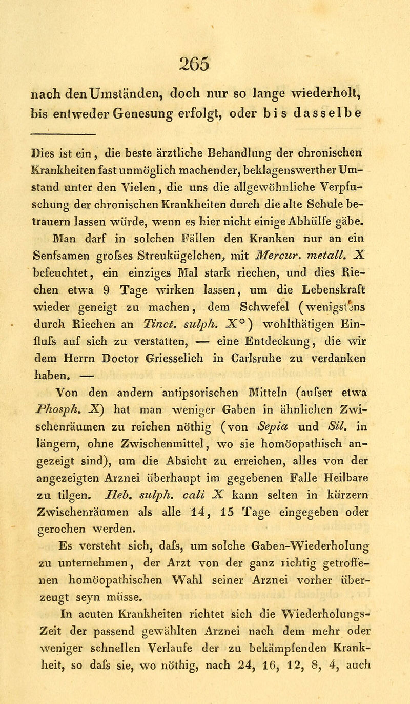 nach den Umständen, doch nur so lange wiederholt, bis entweder Genesung erfolgt, oder bis dasselbe Dies ist ein, die beste ärztliche Behandlung der chronischen Krankheiten fast unmöglich machender, beklagenswerther Um- stand unter den Vielen, die uns die allgewöhnliche Verpfu- schuns der chronischen Krankheiten durch die alte Schule be- trauern lassen würde, w7enn es hier nicht einige Abhülfe gäbe. Man darf in solchen Fällen den Kranken nur an ein Senfsamen grofses Streukügelchen, mit Mercur. metall. X befeuchtet, ein einziges Mal stark riechen, und dies Rie- chen etwa 9 Tage wirken lassen, um die Lebenskraft wieder geneigt zu machen, dem Schwefel (wenigstens durch Riechen an Tinct. sulph. J°) wohlthätigen Ein- flufs auf sich zu verstatten, — eine Entdeckung, die wir dem Herrn Doctor Griesselich in Carlsruhe zu verdanken haben. — Von den andern antipsorischen Mitteln (aufser etwa PJiosph. .X) hat man weniger Gaben in ähnlichen Zwi- schenräumen zu reichen nöthig (von Sepia und SU. in längern, ohne Zwischenmittel, wo sie homöopathisch an- gezeigt sind), um die Absicht zu erreichen, alles von der angezeigten Arznei überhaupt im gegebenen Falle Heilbare zu tilgen. Heb. sulph. call 3£ kann selten in kürzern Zwischenräumen als alle 14, 15 Tage eingegeben oder gerochen werden. Es versteht sich, dafs, um solche Gaben-Wiederholung zu unternehmen, der Arzt von der ganz lichtig getroffe- nen homöopathischen Wahl seiner Arznei vorher über- zeugt seyn müsse. In acuten Krankheiten richtet sich die Wiederholungs- Zeit der passend gewählten Arznei nach dem mehr oder weniger schnellen Verlaufe der zu bekämpfenden Krank- heit, so dafs sie, wo nöthig, nach 24, 16, 12, 8, 4, auch