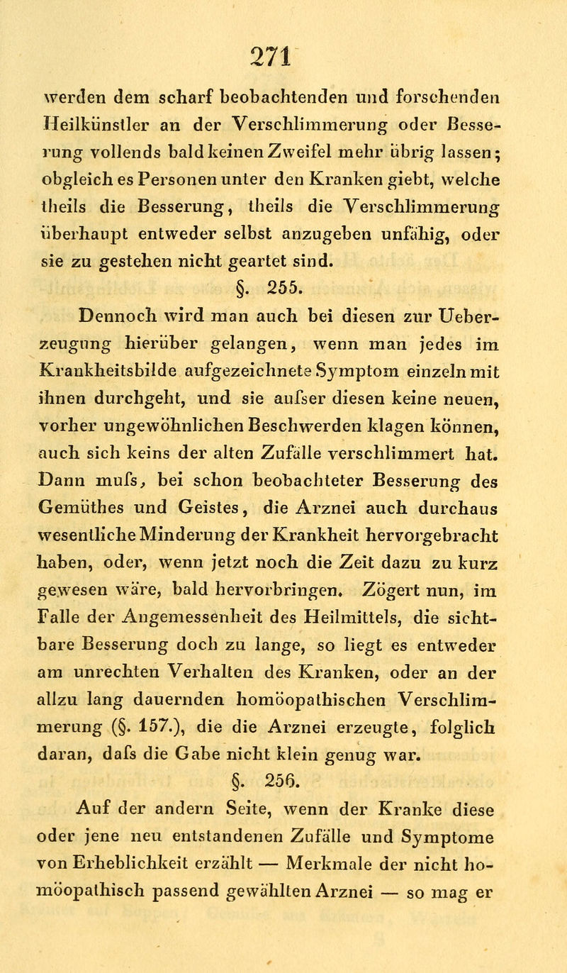 werden dem scharf beobachtenden und forschenden Heilkünstler an der Verschlimmerung oder Besse- rung vollends bald keinen Zweifel mehr übrig lassen; obgleich es Personen unter den Kranken giebt, welche theils die Besserung, theils die Verschlimmerung überhaupt entweder selbst anzugeben unfähig, oder sie zu gestehen nicht geartet sind. §. 255. Dennoch wird man auch bei diesen zur Ueber- zeugung hierüber gelangen, wenn man jedes im Krankheitsbilde aufgezeichnete Symptom einzeln mit ihnen durchgeht, und sie aufser diesen keine neuen, vorher ungewöhnlichen Beschwerden klagen können, auch sich keins der alten Zufalle verschlimmert hat. Dann mufs, bei schon beobachteter Besserung des Gemüthes und Geistes, die Arznei auch durchaus wesentliche Minderung der Krankheit hervorgebracht haben, oder, wenn jetzt noch die Zeit dazu zu kurz gewesen wäre, bald hervorbringen. Zögert nun, im Falle der Angemessenheit des Heilmittels, die sicht- bare Besserung doch zu lange, so liegt es entweder am unrechten Verhalten des Kranken, oder an der allzu lang dauernden homöopathischen Verschlim- merung (§. 157.), die die Arznei erzeugte, folglich daran, dafs die Gabe nicht klein genug war. §. 256. Auf der andern Seite, wenn der Kranke diese oder jene neu entstandenen Zufälle und Symptome von Erheblichkeit erzählt — Merkmale der nicht ho- möopathisch passend gewählten Arznei — so mag er