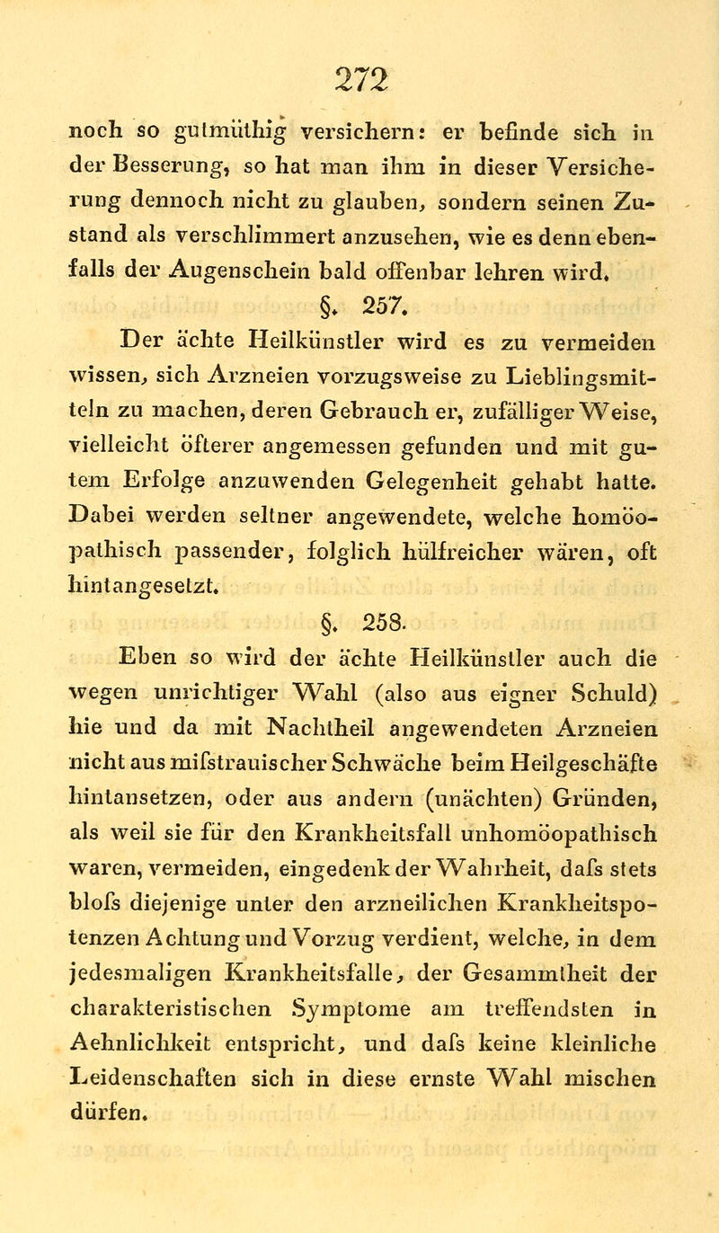 noch so gutmüthig versichern: er befinde sich in der Besserung, so hat man ihm in dieser Versiche- rung dennoch nicht zu glauben, sondern seinen Zu- stand als verschlimmert anzusehen, wie es denn eben- falls der Augenschein bald offenbar lehren wird* §♦ 257. Der ächte Heilkünstler wird es zu vermeiden wissen, sich Arzneien vorzugsweise zu Lieblingsmit- tein zu machen, deren Gebrauch er, zufälligerweise, vielleicht öfterer angemessen gefunden und mit gu- tem Erfolge anzuwenden Gelegenheit gehabt hatte. Dabei werden seltner angewendete, welche homöo- pathisch passender, folglich hülfreicher wären, oft hintangesetzt. §. 258. Eben so wird der ächte Heilkünstler auch die wegen unrichtiger Wahl (also aus eigner Schuld) hie und da mit Nachtheil angewendeten Arzneien nicht aus mifstrauischer Schwäche beim Heilgeschäfte hintansetzen, oder aus andern (uuächten) Gründen, als weil sie für den Krankheitsfall unhomöopathisch waren, vermeiden, eingedenk der Wahrheit, dafs stets blofs diejenige unter den arzneilichen Krankheitspo- tenzen Achtung und Vorzug verdient, welche, in dem jedesmaligen Krankheitsfälle, der Gesammlheit der charakteristischen Symptome am treffendsten in Aehnlichkeit entspricht, und dafs keine kleinliche Leidenschaften sich in diese ernste Wahl mischen dürfen.