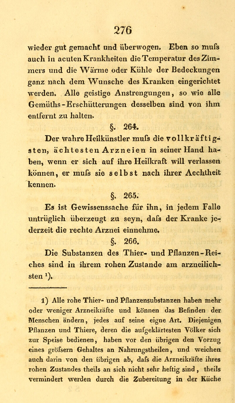 wieder gut gemacht und überwogen. Eben so mufs auch in acuten Krankheiten die Temperatur des Zim- mers und die Wärme oder Kühle der Bedeckungen ganz nach dem Wunsche des Kranken eingerichtet werden» Alle geistige Anstrengungen, so wie alle Gemüths-Erschütterungen desselben sind von ihm entfernt zu halten» §. 264. Der wahre Heilkünstler mufs die voll kraftig- sten, ächtestenArzneien in seiner Hand ha- ben, wenn er sich auf ihre Heilkraft will verlassen können, er mufs sie selbst nach ihrer Aechtheit kennen. §. 265. Es ist Gewissenssache für ihn, in jedem Falle untrüglich überzeugt zu seyn, dafs der Kranke jer derzeit die rechte Arznei einnehme» §. 266. Die Substanzen des Thier- und Pflanzen - Rei- ches sind in ihrem rohen Zustande am arzneilich- sten *). l) Alle rohe Thier- und Pflanzensubstanzen haben mehr oder weniger Arzneikräfte und können das Befinden der Menschen andern, jedes auf seine eigne Art. Diejenigen Pflanzen und Thiere, deren die aufgeklärtesten Völker sich zur Speise bedienen, haben vor den übrigen den Vorzug eines gröfsern Gehaltes an Nahrungstheilen, und weichen auch darin von den übrigen ab, dafs die Arzneikräfte ihres rohen Zustandes theils an sich nicht sehr heftig sind , theils vermindert werden durch die Zubereitung in der Küche