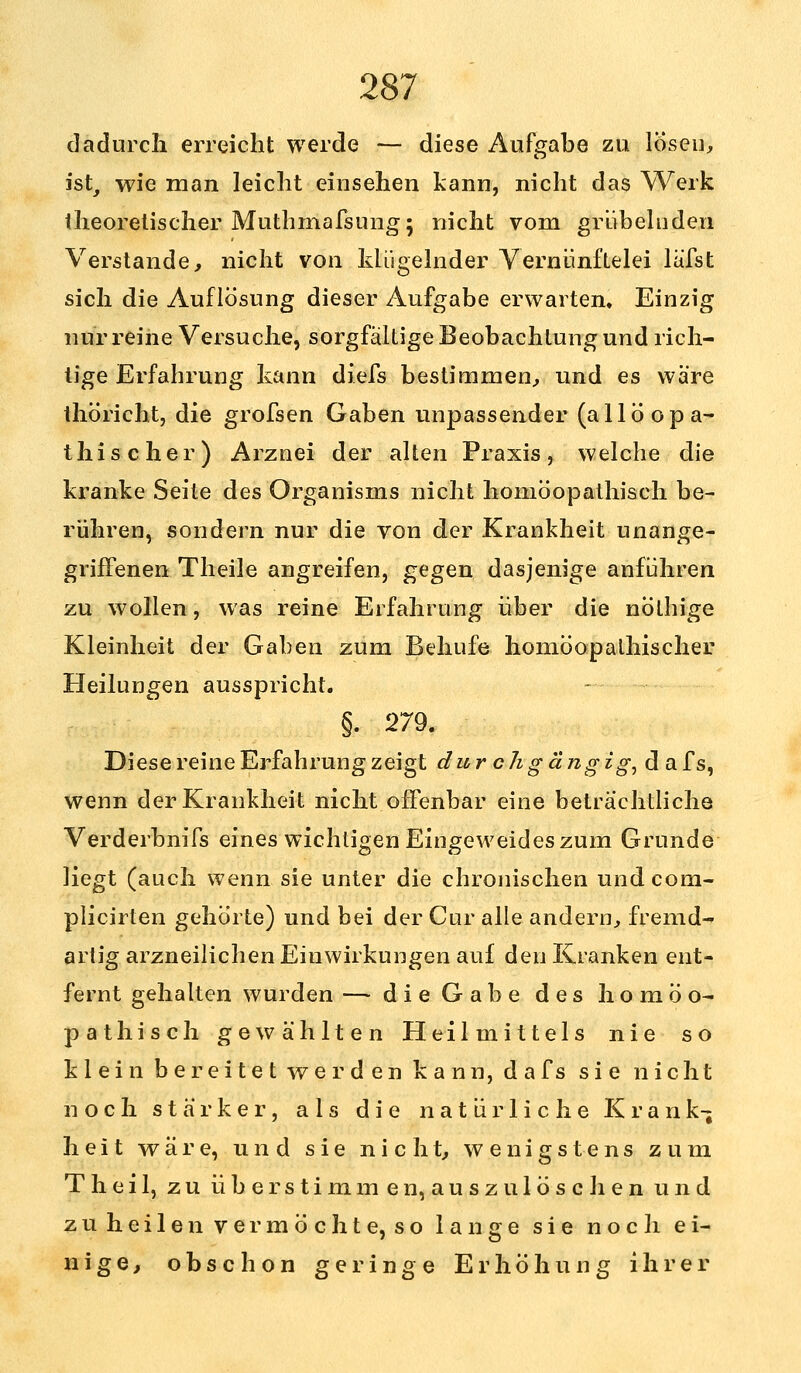 dadurch erreicht werde — diese Aufgabe zu lösen, ist, wie man leicht einsehen kann, nicht das Werk theoretischer Muthmafsung; nicht vom grübelnden Verstände, nicht von klügelnder Vernünftelei lüfst sich die Auflösung dieser Aufgabe erwarten. Einzig nur reine Versuche, sorgfältige Beobachtung und rich- tige Erfahrung kann diefs bestimmen, und es wäre thöricht, die grofsen Gaben unpassender (allöopa- thischer) Arznei der alten Praxis, welche die kranke Seite des Organisms nicht homöopathisch be- rühren, sondern nur die von der Krankheit unange- griffenen Theile angreifen, gegen dasjenige anführen zu wollen, was reine Erfahrung über die nolhige Kleinheit der Gaben zum Behufe homöopalhischer Heilungen ausspricht. §. 279. Diese reine Erfahrung zeigt durch gängig, dafs, wenn der Krankheit nicht offenbar eine beträchtliche Verderbnifs eines wichtigen Eingeweides zum Grunde liegt (auch wenn sie unter die chronischen und com- plicirten gehörte) und bei der Cur alle andern, fremd- artig arzneilichen Einwirkungen auf den Kranken ent- fernt gehalten wurden — die Gabe des homöo- pathisch gewählten Heilmittels nie so klein bereitet werden kann, dafs sie nicht noch stärker, als die natürliche Krank- heit wäre, und sie nicht, wenigstens zum Theil, zu überstimmen, auszulöschen und zu heilen vermöchte, so lange sie noch ei- nige, obschon geringe Erhöhung ihrer