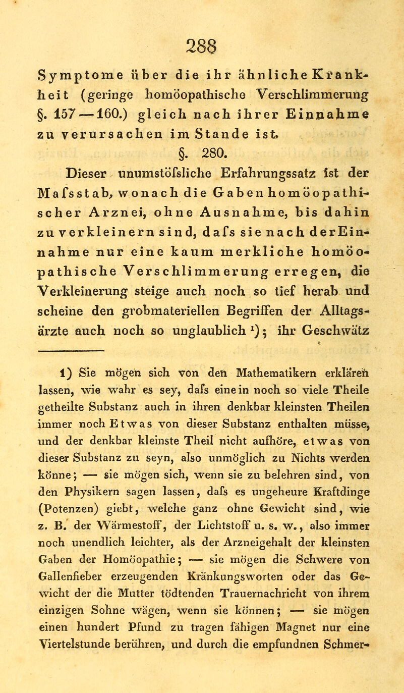 Symptome über die ihr ähnliche Krank- heit (geringe homöopathische Verschlimmerung §. 157 —160.) gleich nach ihrer Einnahme zu verursachen im Stande ist» §. 280. Dieser unumstöfsliche Erfahrungssatz ist der Mafsst ab, wonach die Gaben homöop athi- scher Arznei, ohne Ausnahme, bis dahin zu verkleinern sind, dafs sie nach derEin- nähme nur eine kaum merkliche homöo- pathische Verschlimmerung erregen, die Verkleinerung steige auch noch so tief herab und scheine den grobmateriellen Begriffen der Alltags- ärzte auch noch so unglaublich l); ihr Geschwätz 1) Sie mögen sich von den Mathematikern erklären lassen, wie wahr es sey, dafs einein noch so viele Theile getheilte Substanz auch in ihren denkbar kleinsten Theilen immer noch Etwas von dieser Substanz enthalten müsse, und der denkbar kleinste Theil nicht aufhöre, etwas von dieser Substanz zu seyn, also unmöglich zu Nichts werden könne; — sie mögen sich, wenn sie zu belehren sind, von den Physikern sagen lassen, dafs es ungeheure Kraftdinge (Potenzen) giebt, welche ganz ohne Gewicht sind, wie z. B. der Wärmestoff, der Lichtstoff u. s. w., also immer noch unendlich leichter, als der Arzneigehalt der kleinsten Gaben der Homöopathie; — sie mögen die Schwere von Gallenfieber erzeugenden Kränkungsworten oder das Ge- wicht der die Mutter tödtenden Trauernachricht von ihrem einzigen Sohne wägen, wenn sie können; — sie mögen einen hundert Pfund zu trafen fähigen Magnet nur eine Viertelstunde berühren, und durch die empfundnen Schmer-