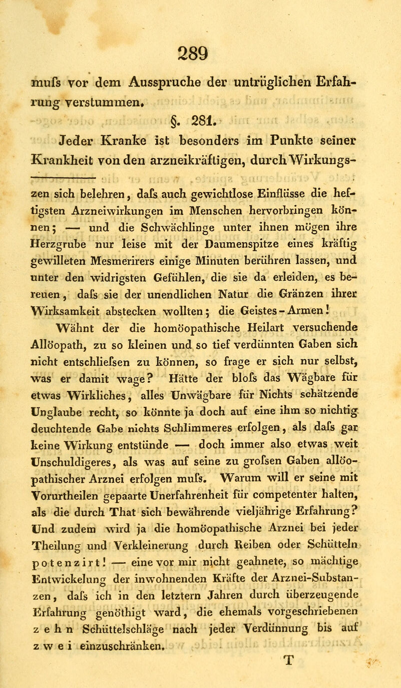 mufs vor dem Ausspruche der untrüglichen Erfah- rung verstummen» §. 281. Jeder Kranke ist besonders im Punkte seiner Krankheit von den arzneikräfligen, durch Wirkungs- zen sich belehren, dafs auch gewichtlose Einflüsse die hef- tigsten Arzneiwirkungen im Menschen hervorbringen kön- nen; — und die Schwächlinge unter ihnen mögen ihre Herzgrube nur leise mit der Daumenspitze eines kraftig gewilleten Mesmerirers einige Minuten berühren lassen, und unter den widrigsten Gefühlen, die sie da erleiden, es be- reuen , dafs sie der unendlichen Natur die Gränzen ihrer Wirksamkeit abstecken wollten; die Geistes - Armen! Wähnt der die homöopathische Heilart versuchende Allöopath, zu so kleinen und so tief verdünnten Gaben sich nicht entschliefsen zu können, so frage er sich nur selbst, was er damit wage? Hätte der blofs das Wägbare für etwas Wirkliches, alles Unwägbare für Nichts schätzende Unglaube recht, so könnte ja doch auf eine ihm so nichtig, deuchtende Gabe nichts Schlimmeres erfolgen, als dafs gar keine Wirkung entstünde — doch immer also etwas weit Unschuldigeres, als was auf seine zu grofsen Gaben allöo- pathischer Arznei erfolgen mufs. Warum will er seine mit Vorurtheilen gepaarte Unerfahrenheit für competenter halten, als die durch That sich bewährende vieljährige Erfahrung? Und zudem wird ja die homöopathische Arznei bei jeder Theilung und Verkleinerung durch Reiben oder Schütteln potenzirt! — eine vor mir nicht geahnete, so mächtige Entwicklung der inwohnenden Kräfte der Arznei-Substan- zen, dafs ich in den letztern Jahren durch überzeugende Erfahrung genöthigt ward, die ehemals vorgeschriebenen zehn Schüttelschläge nach jeder Verdünnung bis auf zwei einzuschränken. T