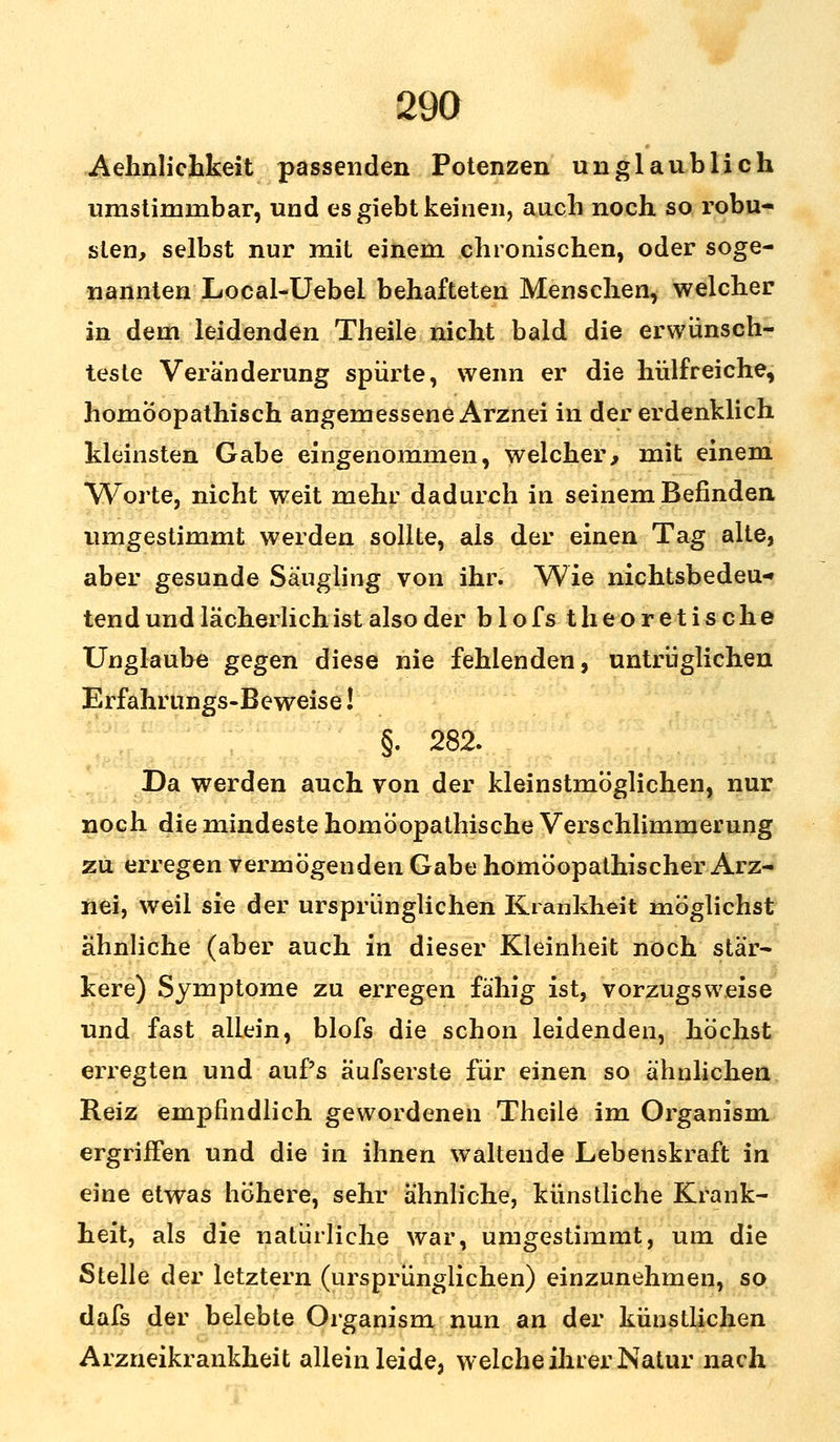 Aehnlichkeit passenden Potenzen unglaublich umstimmbar, und es giebt keinen, auch noch so robu- sten, selbst nur mit einem chronischen, oder soge- nannten Local-Uebei behafteten Menschen, welcher in dem leidenden Theile nicht bald die erwünsch- teste Veränderung spürte, wenn er die hülfreiche, homöopathisch angemessene Arznei in der erdenklich kleinsten Gabe eingenommen, welcher, mit einem Worte, nicht weit mehr dadurch in seinem Befinden umgestimmt werden sollte, als der einen Tag alte, aber gesunde Säugling von ihr. Wie nichtsbedeu-» tend und lächerlich ist also der blofs theoretische Unglaube gegen diese nie fehlenden, untrüglichen Erfahrungs-Beweise! §. 282. Da werden auch von der kleinstmöglichen, nur noch die mindeste homöopathische Verschlimmerung zu erregen vermögenden Gabe homöopathischer Arz- nei, weil sie der ursprünglichen Krankheit möglichst ähnliche (aber auch in dieser Kleinheit noch stär- kere) Symptome zu erregen fähig ist, vorzugsweise und fast allein, blofs die schon leidenden, höchst erregten und auf's äufserste für einen so ähnlichen Reiz empfindlich gewordenen Theile im Organism ergriffen und die in ihnen waltende Lebenskraft in eine etwas höhere, sehr ähnliche, künstliche Krank- heit, als die natürliche war, umgestimmt, um die Stelle der letztern (ursprünglichen) einzunehmen, so dafs der belebte Organism nun an der künstlichen Arzneikrankheit allein leide, welche ihrer Natur nach