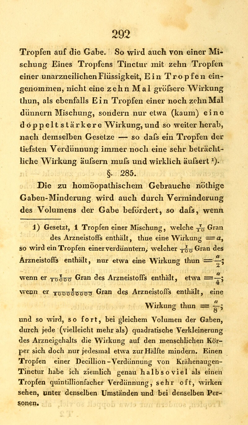 Tropfen auf die Gabe. So wird auch von einer Mi- schung Eines Tropfens Tinctur mit zehn Tropfen einer unarzneilichenFlüssigkeit, Ein Tropfen ein- genommen, nicht eine zehn Mal größere Wirkung thun, als ebenfalls Ein Tropfen einer noch zehn Mal diinnern Mischung, sondern nur etwa (kaum) eine döppeltstärkere Wirkung, und so weiter herab, nach demselben Gesetze — so dafs ein Tropfen der tiefsten Verdünnung immer noch eine sehr beträcht- liche Wirkung äufsern mufs und wirklich äufsertx). §. 285. Die zu homöopathischem Gebrauche nöthige Gaben-Minderung wird auch durch Verminderung des Volumens der Gabe befördert, so dafs, wenn 1) Gesetzt, 1 Tropfen einer Mischung, welche TT^ Gran des Arzneistoffs enthält, thue eine Wirkung = a9 so wird ein Tropfen einer verdünntem, welcher -^^Gran des Arzneistoffs enthält, nur etwa eine Wirkung thun ==—; wenn er t^ööu Gran des Arzneistoffs enthält, etwa =x> TT wenn er toüöü^üö3 Gran des Arzneistoffs enthält, eine Wirkung thun = —-$ und so wird, so fort, bei gleichem Volumen der Gaben, durch jede (vielleicht mehr als) quadratische Verkleinerung des Arzneigehalts die Wirkung auf den menschlichen Kör- per sich doch nur jedesmal etwa zur Hälfte mindern. Einen Tropfen einer Decillion-Verdünnung von Krähenaugen- Tinctur habe ich ziemlich genau halbsoviel als einen Tropfen quintillionfacher Verdünnung, sehr oft, wirken sehen, unter denselben Umständen und bei denselben Per- sonen.