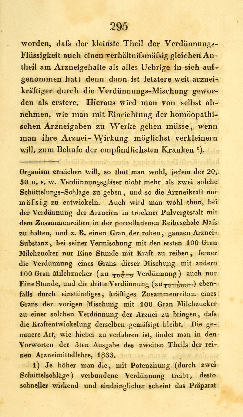 worden, dafs der kleinste Theil der Verdünnungs- Flüssigkeit auch einen verhältnifsmäfsig gleichen An- theil am Arzneigehalte als alles Uebrige in sich auf- genommen hat} denn dann ist letztere weit arznei- kräftiger durch die Verdünnungs-Mischung gewor- den als erstere« Hieraus wird man von selbst ab- nehmen, wie man mit Einrichtung der homöopathi- schen Arzneigaben zu Werke gehen müsse, wenn man ihre Arznei-Wirkung möglichst verkleinern will, zum Behufe der empfindlichsten Kranken x). Organism erreichen will, so thut man wohl, jedem der 20, 30 u. s. w. Verdünnungsgläser nicht mehr als zwei solche Schüttelungs-Schläge zu geben, und so die Arzneikraft nur mäfsig zu entwickeln. Auch wird man wohl thun, bei der Verdünnung der Arzneien in trockner Pulvergestalt mit dem Zusammenreiben in der porcellanenen Reibeschale Mals zu halten, und z. B. einen Gran der rohen, ganzen Arznei- Substanz, bei seiner Vermischung mit den ersten 100 Gran Milchzucker nur Eine Stunde mit Kraft zu reiben, ferner die Verdünnung eines Grans dieser Mischung mit andern 100 Gran Milchzucker (zu yö^öö- Verdünnung) auch nur Eine Stunde, und die dritte Verdünnung (zu töwö-öö-) eben- falls durch einstündiges, kräftiges Zusammenreiben eines Grans der vorigen Mischung mit 100 Gran Milchzucker zu einer solchen Verdünnung der Arznei zu bringen, dafs die Kraftentwickelung derselben gemäfsigt bleibt. Die ge- nauere Art, wie hiebei zu verfahren ist, findet man in den Vorworten der 3ten Ausgabe des zweiten Theils der rei- nen Arzneimittellehre, 1833. l) Je höher man die, mit Potenzirung (durch zwei Schüttelschläge) verbundene Verdünnung treibt, desto schneller wirkend und eindringlicher scheint das Präparat