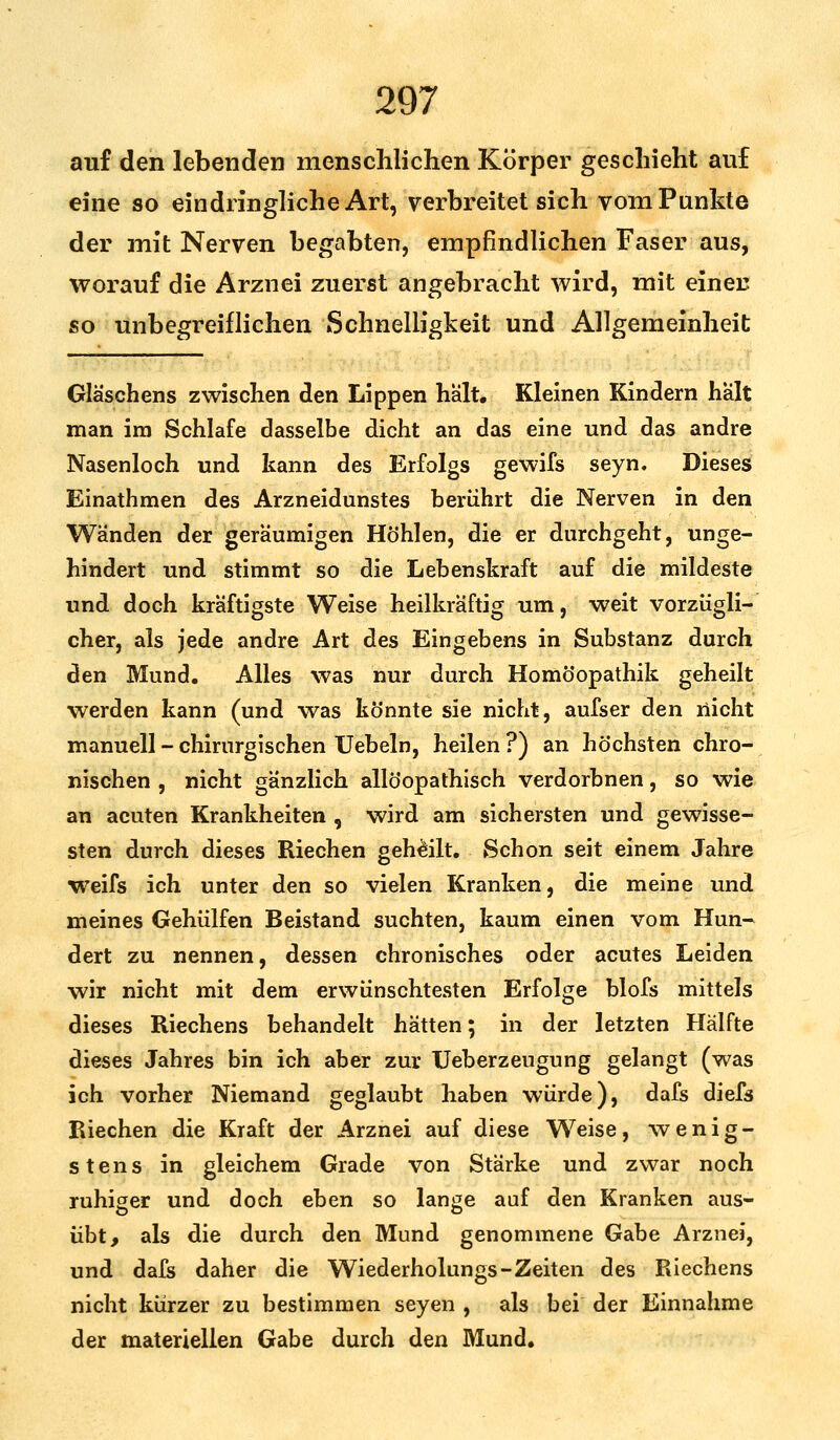 auf den lebenden menschlichen Körper geschieht auf eine so eindringliche Art, verbreitet sich vom Punkte der mit Nerven begabten, empfindlichen Faser aus, worauf die Arznei zuerst angebracht wird, mit einer; so unbegreiflichen Schnelligkeit und Allgemeinheit Gläschens zwischen den Lippen halt. Kleinen Kindern halt man im Schlafe dasselbe dicht an das eine und das andre Nasenloch und kann des Erfolgs gewifs seyn. Dieses Einathmen des Arzneidunstes berührt die Nerven in den Wänden der geräumigen Höhlen, die er durchgeht, unge- hindert und stimmt so die Lebenskraft auf die mildeste und doch kräftigste Weise heilkräftig um, weit vorzügli- cher, als jede andre Art des Eingehens in Substanz durch den Mund. Alles was nur durch Homöopathik geheilt werden kann (und was könnte sie nicht, aufser den nicht manuell - chirurgischen Uebeln, heilen ?) an höchsten chro- nischen , nicht gänzlich allöopathisch verdorbnen, so wie an acuten Krankheiten , wird am sichersten und gewisse- sten durch dieses Riechen geheilt. Schon seit einem Jahre weifs ich unter den so vielen Kranken, die meine und meines Gehülfen Beistand suchten, kaum einen vom Hun- dert zu nennen, dessen chronisches oder acutes Leiden wir nicht mit dem erwünschtesten Erfolge blofs mittels dieses Riechens behandelt hätten; in der letzten Hälfte dieses Jahres bin ich aber zur Ueberzeugung gelangt (was ich vorher Niemand geglaubt haben würde), dafs diefs Riechen die Kraft der Arznei auf diese Weise, wenig- stens in gleichem Grade von Stärke und zwar noch ruhiger und doch eben so lange auf den Kranken aus- übt, als die durch den Mund genommene Gabe Arznei, und dafs daher die Wiederholungs-Zeiten des Riechens nicht kürzer zu bestimmen seyen , als bei der Einnahme der materiellen Gabe durch den Mund.