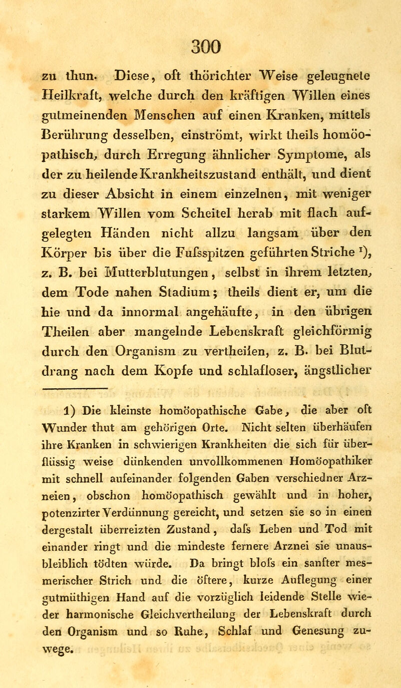 zu thun. Diese, oft thörichter Weise geleugnete Heilkraft, welche durch den kräftigen Willen eines gutmeinenden Menschen auf einen Kranken, mittels Berührung desselben, einströmt, wirkt theils homöo- pathisch, dureh Erregung ähnlicher Symptome, als der zu heilende Krankheitszustand enthält, und dient zu dieser Absicht in einem einzelnen, mit weniger starkem Willen vom Scheitel herab mit flach auf- gelegten Händen nicht allzu langsam über den Körper bis über die Fufsspitzen geführten Striche *), z. B. bei Mutterblutungen, selbst in ihrem letzten, dem Tode nahen Stadium; theils dient er, um die hie und da innormal angehäufte, in den übrigen Theilen aber mangelnde Lebenskraft gleichförmig durch den Organism zu vertheiien, z. B. bei Blut- drang nach dem Kopfe und schlafloser, ängstlicher l) Die kleinste homöopathische Gabe, die aber oft Wunder thut am gehörigen Orte. Nicht selten überhäufen ihre Kranken in schwierigen Krankheiten die sich für über- flüssig weise dünkenden unvollkommenen Homöopathiker mit schnell aufeinander folgenden Gaben verschiedner Arz- neien , obschon homöopathisch gewählt und in hoher, potenzirter Verdünnung gereicht, und setzen sie so in einen dergestalt überreizten Zustand , dafs Leben und Tod mit einander ringt und die mindeste fernere Arznei sie unaus- bleiblich tödten würde. Da bringt blofs ein sanfter mes- merischer Strich und die öftere, kurze Auflegung einer gutmüthigen Hand auf die vorzüglich leidende Stelle wie- der harmonische Gleichvertheilung der Lebenskraft durch den Organism und so Ruhe, Schlaf und Genesung zu- wege.