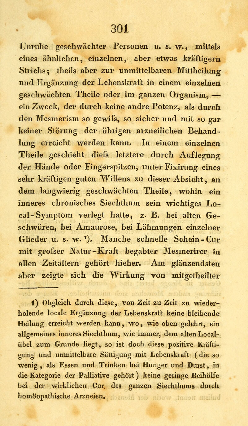 Unruhe geschwächter Personen u. s. w», mittels eines ähnlichen, einzelnen, aber etwas kräftigern Strichs; theils aber zur unmittelbaren Mittheilung und Ergänzung der Lebenskraft in einem einzelnen geschwächten Theile oder im ganzen Organism, — ein Zweck, der durch keine andre Potenz, als durch den Mesmerism so gewifs, so sicher und mit so gar keiner Störung der übrigen arzneilichen Behand- lung erreicht werden kann. In einem einzelnen Theile geschieht diefs letztere durch Auflegung der Hände oder Fingerspitzen, unter Fixirung eines sehr kräftigen guten Willens zu dieser Absicht, an dem langwierig geschwächten Theile, wohin ein inneres chronisches Siechthnm sein wichtiges Lo- cal-Symptom verlegt hatte, z- B. bei alten Ge- schwüren, bei Amaurose, bei Lähmungen einzelner Glieder u» s. w. I). Manche schnelle Schein-Cur mit grofser Natur-Kraft begabter Mesmerirer in allen Zeitaltern gehört hieher. Am glänzendsten aber zeigte sich die Wirkung von mitgelheilter l) Obgleich durch diese, von Zeit zu Zeit zu wieder- holende locale Ergänzung der Lebenskraft keine bleibende Heilung erreicht werden kann, wo, wie oben gelehrt, ein allgemeines inneres Siechthum, wie immer, dem alten Local- übel zum Grunde liegt, so ist doch diese positive Kräfti- gung und unmittelbare Sättigung mit Lebenskraft (die so wenig , als Essen und Trinken bei Hunger und Durst, in die Kategorie der Palliative gehört) keine geringe Beihülfe bei der wirklichen Cur. des ganzen Siechthums durch homöopathische Arzneien.