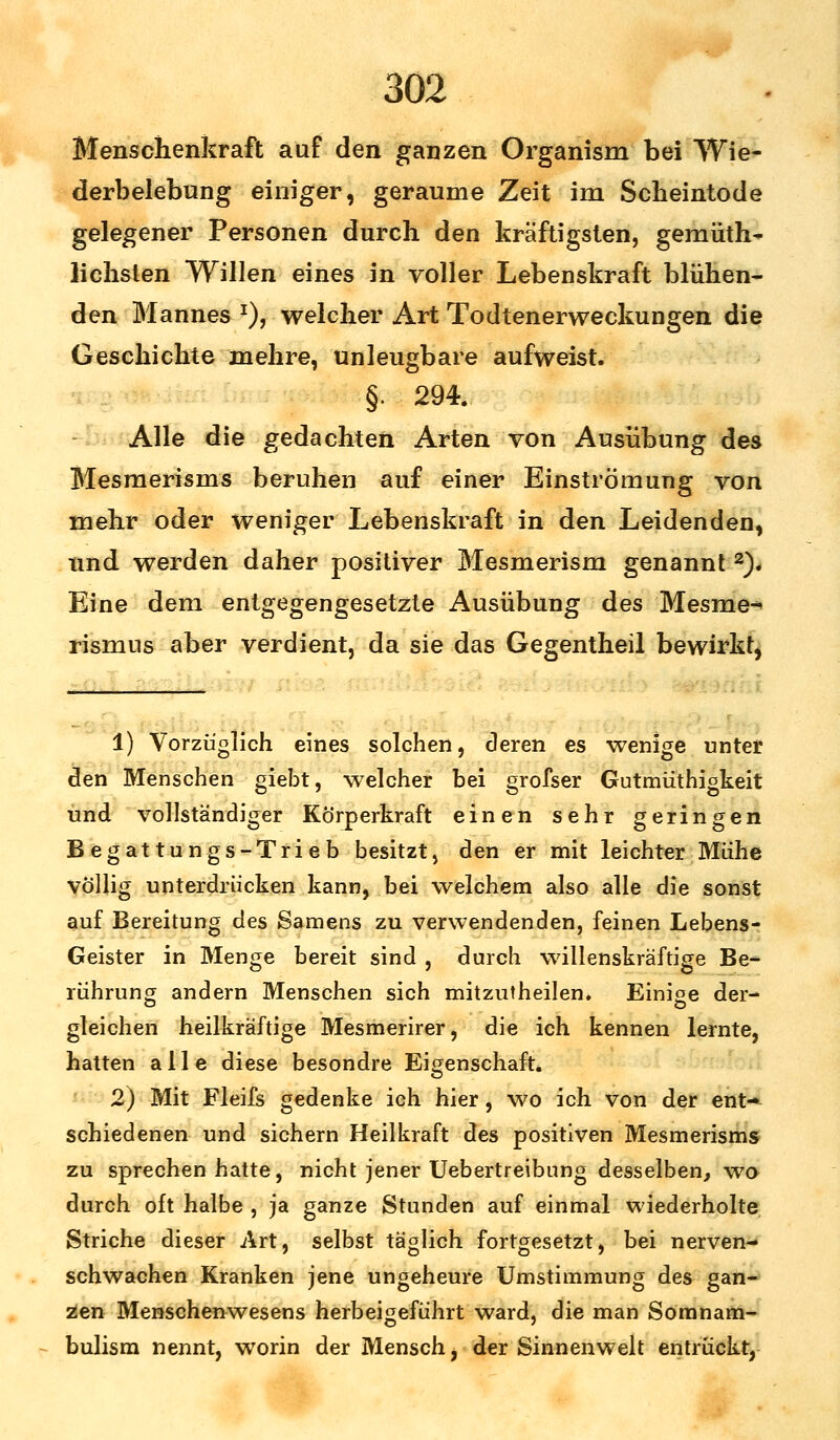 Menschenkraft auf den ganzen Organism bei Wie- derbelebung einiger, geraume Zeit im Scheintode gelegener Personen durch den kräftigsten, gemüth- lichsten Willen eines in voller Lebenskraft blühen- den Mannes *), welcher Art Todtenerweckungen die Geschichte mehre, unleugbare aufweist. §. 294. Alle die gedachten Arten von Ausübung des Mesmerisms beruhen auf einer Einströmung von mehr oder weniger Lebenskraft in den Leidenden, und werden daher positiver Mesmerism genannt 3). Eine dem entgegengesetzte Ausübung des Mesme- rismus aber verdient, da sie das Gegentheil bewirkt, 1) Vorzüglich eines solchen, deren es wenige unter den Menschen giebt, welcher bei grofser Gutmüthigkeit und vollständiger Körperkraft einen sehr geringen Begattungs-Trieb besitzt, den er mit leichter Mühe völlig unterdrücken kann, bei welchem also alle die sonst auf Bereitung des Samens zu verwendenden, feinen Lebens- Geister in Menge bereit sind , durch willenskräftige Be- rührung andern Menschen sich mitzutheilen. Einige der- a o gleichen heilkräftige Mesmerirer, die ich kennen lernte, hatten alle diese besondre Eigenschaft. 2) Mit Fleifs gedenke ich hier, wo ich von der ent- schiedenen und sichern Heilkraft des positiven Mesmerisms zu sprechen hatte, nicht jener Uebertreibung desselben, wo durch oft halbe , ja ganze Stunden auf einmal wiederholte Striche dieser Art, selbst täglich fortgesetzt, bei nerven- schwachen Kranken jene ungeheure Umstimmung des gan- zen Menschenwesens herbeigeführt ward, die man Somnam- bulism nennt, worin der Mensch, der Sinnenwelt entrückt,