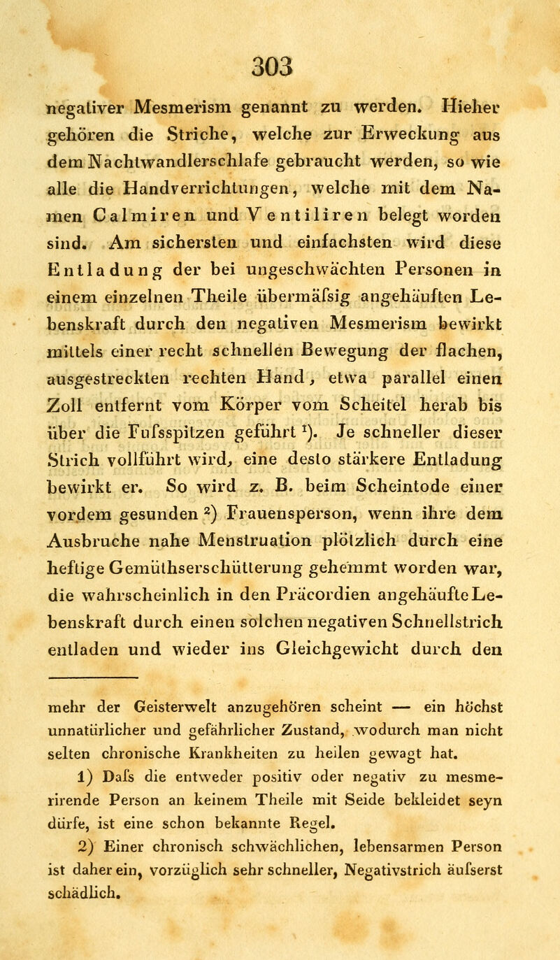 negativer Mesmerism genannt zu werden. Hieher gehören die Striche, welche zur Erweckung aus dem Nachtwandlerschlafe gebraucht werden, so wie alle die Handverrichtungen, welche mit dem Na- men Calmiren und V e ntiliren belegt worden sind. Am sichersten und einfachsten wird diese Entladung der bei ungeschwachten Personen in einem einzelnen Theile übermäfsig angehäuften Le- benskraft durch den negativen Mesmerism bewirkt mittels einer recht schnellen Bewegung der flachen, ausgestreckten rechten Hand, etwa parallel einen Zoll entfernt vom Körper vom Scheitel herab bis über die Fufsspitzen geführt1). Je schneller dieser Strich vollführt wird, eine desto stärkere Entladung bewirkt er. So wird z. B. beim Scheintode einer vordem gesunden 2) Frauensperson, wenn ihre dem Ausbruche nahe Menstruation plötzlich durch eine heftige Gemüthserschütterung gehemmt worden war, die wahrscheinlich in den Präcordien angehäufte Le- benskraft durch einen solchen negativen Schnellstrich entladen und wieder ins Gleichgewicht durch den mehr der Geisterwelt anzugehören scheint — ein höchst unnatürlicher und gefährlicher Zustand, .wodurch man nicht selten chronische Krankheiten zu heilen gewagt hat. 1) Dafs die entweder positiv oder negativ zu mesme- rirende Person an keinem Theile mit Seide bekleidet seyn dürfe, ist eine schon bekannte Regel. 2) Einer chronisch schwächlichen, lebensarmen Person ist daher ein, vorzüglich sehr schneller, Negativstrich aufserst schädlich.