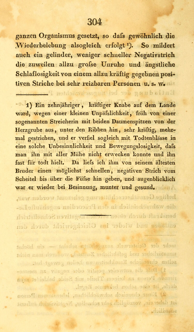 ganzen Organismus gesetzt, so dafs gewöhnlich die [Wiederbelebung alsogleich erfolgt*). So mildert auch ein gelinder, weniger schneller Negativstrich die zuweilen allzu grofse Unruhe und ängstliche Schlaflosigkeit von einem allzu kräftig gegebnen posi- tiven Striche bei sehr reizbaren Personen u* s. w« l) Ein zehnjähriger , kräftiger Knabe auf dem Lande ward, wegen einer kleinen Unpäfslichkeit, früh von einer sogenannten Streicherin mit beiden Daumenspitzen von der Herzgrube aus, unter den Ribben hin, sehr kräftig, mehr- mal gestrichen, und er verfiel sogleich mit Todtenblässe in eine solche Unbesinnlichkeit und Bewegungslosigkeit, dafs man ihn mit aller Mühe nicht erwecken konnte und ihn fast für todt hielt. Da liefs ich ihm von seinem ältesten Bruder einen möglichst schnellen, negativen Strich vom Scheitel bis über die Füfse hin geben, und augenblicklich war er wieder bei Besinnung, munter und gesund.