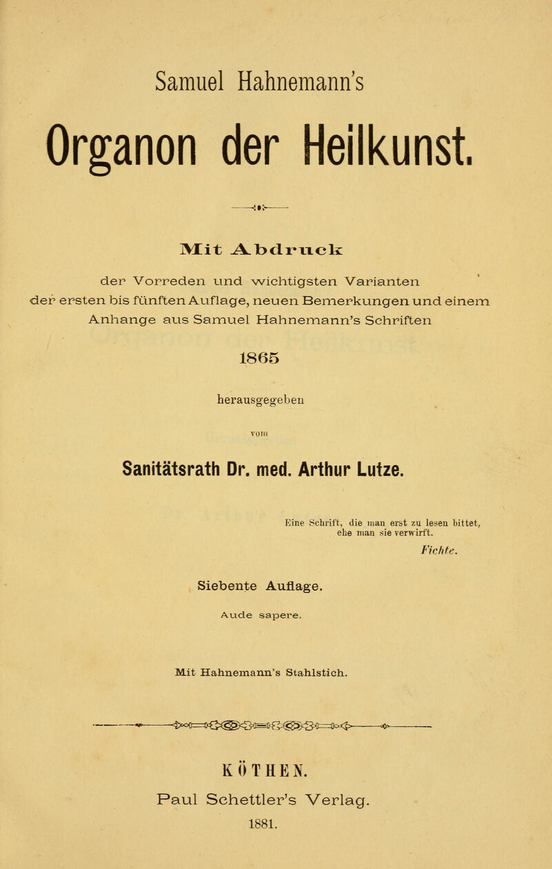 Organen der Heilkunst, ~i»i~ lytit A.l3clmcli der Vorreden und wichtigsten Varianten der ersten bis fünften Auf läge, neuen Bemerkungen und einein Anhange aus Samuel Hahnemann's Schriften 1865 herausgegeben Sanitätsrath Dr. med. Arthur Lutze. Eine Schrift, die man erst zu lesen bittet, ehe man sie verwirft. Fichte, Siebente Auflage. Au.de sapere. Mit Hahnemann's Stahlstich.. ■'^:^<>{!==i}^^:(^^-^^<^):^^^i===S^<^ oc^v- KOTHEN. Paul Schettler's Verlag. 1881.