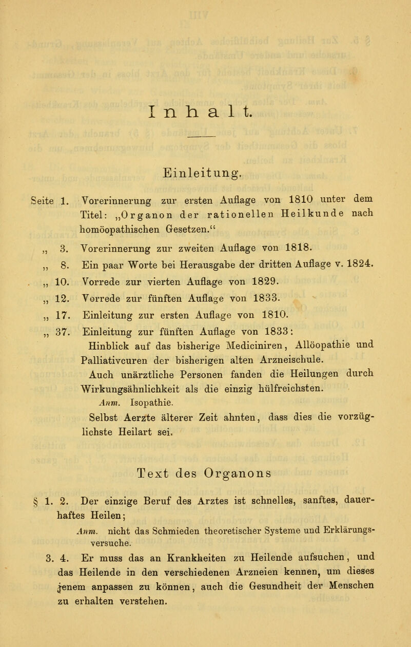 Inhalt. Einleitung. Seite 1. Vorerinnerung zur ersten Auflage von 1810 unter dem Titel: „Organon der rationellen Heilkunde nach homöopathischen Gesetzen. 3. Vorerinnerung zur zweiten Auflage von 1818. 8. Ein paar Worte bei Herausgabe der dritten Auflage v. 1824. 10. Vorrede zur vierten Auflage von 1829. 12. Vorrede zur fünften Auflage von 1833. 17. Einleitung zur ersten Auflage von 1810. „ 37. Einleitung zur fünften Auflage von 1833: Hinblick auf das bisherige Mediciniren, Allöopathie und Palliativcuren der bisherigen alten Arzneischule. Auch unärztliche Personen fanden die Heilungen durch Wirkungsähnlichkeit als die einzig hülfreichsten. A7im. Isopathie. Selbst Aerzte älterer Zeit ahnten, dass dies die vorzüg- lichste Heilart sei. Text des Organons § 1. 2. Der einzige Beruf des Arztes ist schnelles, sanftes, dauer- haftes Heilen; A?im. nicht das Schmieden theoretischer Systeme und Erklärungs- versuche. 3. 4. Er muss das an Krankheiten zu Heilende aufsuchen, und das Heilende in den verschiedenen Arzneien kennen, um dieses ^nem anpassen zu können, auch die Gesundheit der Menschen zu erhalten verstehen.