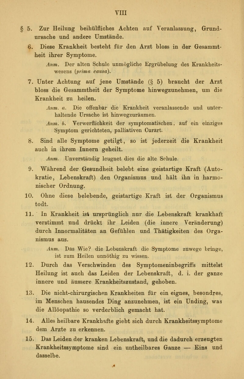 § 5. Zur Heilung beihülfliches Achten auf Veranlassung, Grund- ursache und andere Umstände. 6. Diese Krankheit besteht für den Arzt bloss in der Gesammt- heit ihrer Symptome. Anm. Der alten Schule unmögliche Ergrübelung des Krankheits- wesens {prima causa). 7. Unter Achtung auf jene Umstände (§ 5) braucht der Arzt bloss die Gesammtheit der Symptome hinwegzunehmen, um die Krankheit zu heilen. A7im. a. Die offenbar die Krankheit veranlassende und unter- haltende Ursache ist hinwegzuräumen. Anm, b, Verwerflichkeit der symptomatischen, auf ein einziges Symptom gerichteten, palliativen Curart. 8. Sind alle Symptome getilgt, so ist jederzeit die Krankheit auch in ihrem Innern geheilt. Anm. Unverständig leugnet dies die alte Schule. 9. Während der Gesundheit belebt eine geistartige Kraft (Auto- kratie, Lebenskraft) den Organismus und hält ihn in harmo- nischer Ordnung. 10. Ohne diese belebende, geistartige Kraft ist der Organismus todt. 11. ■ In Krankheit ist ursprünglich nur die Lebenskraft krankhaft verstimmt und drückt ihr Leiden (die innere Veränderung) durch Innormalitäten an Gefühlen und Thätigkeiten des Orga- nismus aus. Anm. Das Wie? die Lebenskraft die Symptome zuwege bringe, ist zum Heilen unnöthig zu wissen. 12. Durch das Verschwinden des Symptomeninbegriffs mittelst Heilung ist auch das Leiden der Lebenskraft, d. i. der ganze innere und äussere Krankheitszustand, gehoben. 13. Die nicht-chirurgischen Krankheiten für ein eignes, besondres, im Menschen hausendes Ding anzunehmen, ist ein Unding, was die Allöopathie so verderblich gemacht hat. 14. Alles heilbare Krankhafte giebt sich durch Krankheitssymptome dem Arzte zu erkennen. 15. Das Leiden der kranken Lebenskraft, und die dadurch erzeugten Krankheitssymptome sind ein untheilbares Ganze — Eins und dasselbe.