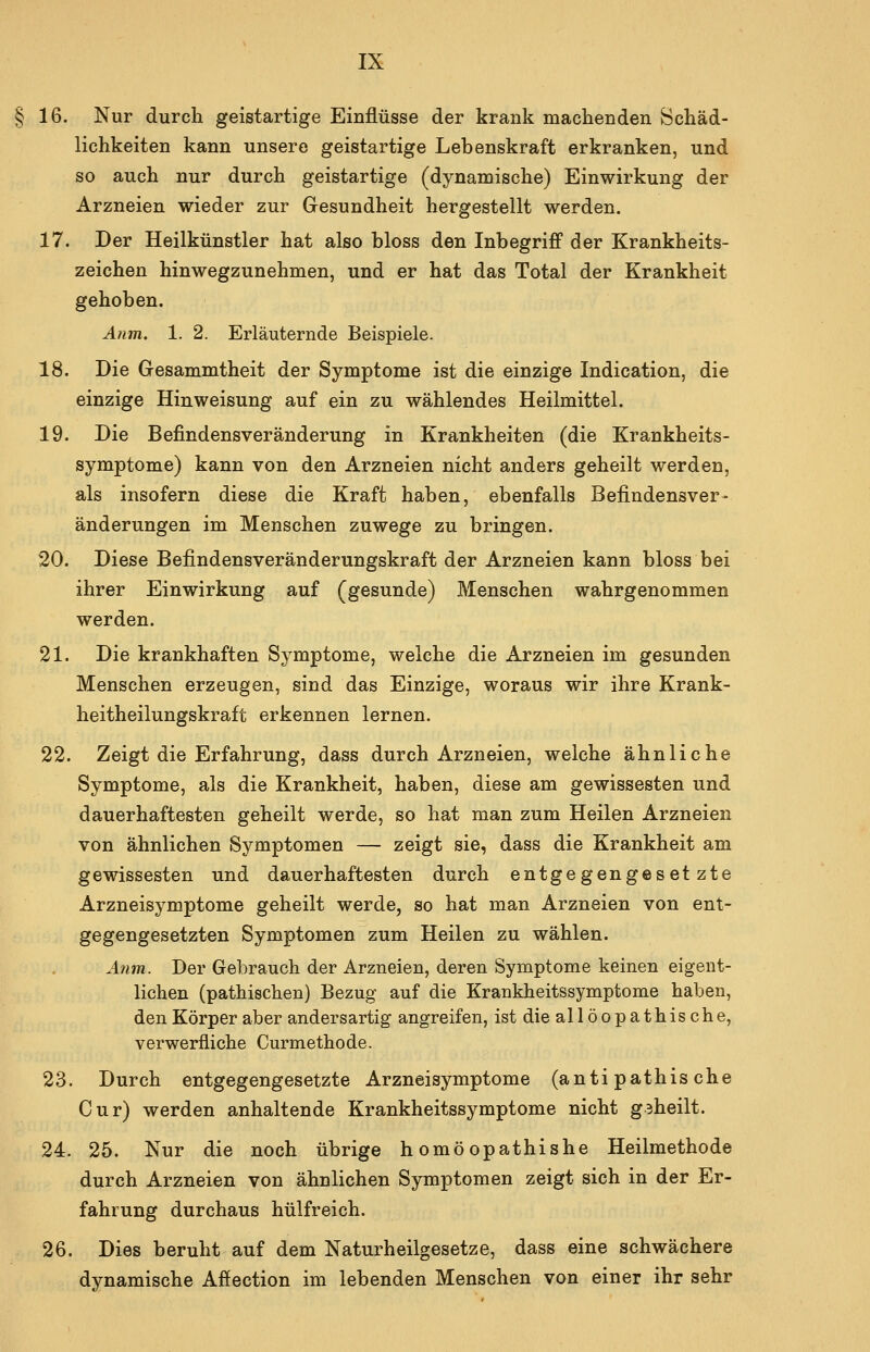 §16. Nur durch geistartige Einflüsse der krank machenden Schäd- lichkeiten kann unsere geistartige Lebenskraft erkranken, und so auch nur durch geistartige (dynamische) Einwirkung der Arzneien wieder zur Gesundheit hergestellt werden. 17. Der Heilkünstler hat also bloss den Inbegriff der Krankheits- zeichen hinwegzunehmen, und er hat das Total der Krankheit gehoben. Anm, 1. 2. Erläuternde Beispiele. 18. Die Gesammtheit der Symptome ist die einzige Indication, die einzige Hinweisung auf ein zu wählendes Heilmittel. 19. Die Befindensveränderung in Krankheiten (die Krankheits- symptome) kann von den Arzneien nicht anders geheilt werden, als insofern diese die Kraft haben, ebenfalls Befindensver- änderungen im Menschen zuwege zu bringen. 20. Diese Befindensveränderungskraft der Arzneien kann bloss bei ihrer Einwirkung auf (gesunde) Menschen wahrgenommen werden. 21. Die krankhaften Symptome, welche die Arzneien im gesunden Menschen erzeugen, sind das Einzige, woraus wir ihre Krank- heitheilungskraft erkennen lernen. 22. Zeigt die Erfahrung, dass durch Arzneien, welche ähnliche Symptome, als die Krankheit, haben, diese am gewissesten und dauerhaftesten geheilt werde, so hat man zum Heilen Arzneien von ähnlichen Symptomen — zeigt sie, dass die Krankheit am gewissesten und dauerhaftesten durch entgegengesetzte Arzneisymptome geheilt werde, so hat man Arzneien von ent- gegengesetzten Symptomen zum Heilen zu wählen. Ä7im. Der Gebrauch der Arzneien, deren Symptome keinen eigent- lichen (pathischen) Bezug auf die Krankheitssymptome haben, den Körper aber andersartig angreifen, ist die allöopathische, verwerfliche Curmethode. 23. Durch entgegengesetzte Arzneisymptome (anti pathische Cur) werden anhaltende Krankheitssymptome nicht gaheilt. 24. 25. Nur die noch übrige h omöopathishe Heilmethode durch Arzneien von ähnlichen Symptomen zeigt sich in der Er- fahrung durchaus hülfreich. 26. Dies beruht auf dem Naturheilgesetze, dass eine schwächere dynamische Affection im lebenden Menschen von einer ihr sehr