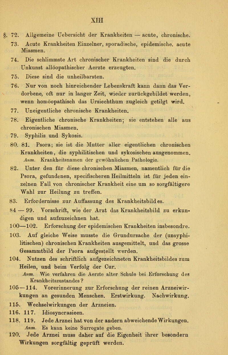 §. 72. Allgemeine Uebersicht der Krankheiten — acute, chronische. 73. Acute Krankheiten Einzelner, sporadische, epidemische, acute Miasmen. 74. Die schlimmste Art chronischer Krankheiten sind die durch Unkunst allöopathischer Aerzte erzeugten. 75. Diese sind die unheilbarsten. 76. Nur von noch hinreichender Lebenskraft kann dann das Ver- dorbene, oft nur in langer Zeit, wieder zurückgebildet werden, wenn homöopathisch das Ursiechthum zugleich getilgt wird. 77. Uneigentliche chronische Krankheiten. 78. Eigentliche chronische Krankheiten* sie entstehen alle aus chronischen Miasmen. 79. Syphilis und Sykosis. 80. 81. Psora; sie ist die Mutter aller eigentlichen chronischen Krankheiten, die syphilitischen und sykosischen ausgenommen. A7im. Krankheitsnamen der gewöhnlichen Pathologie. 82. Unter den für diese chronischen Miasmen, namentlich für die Psora, gefundenen, specifischeren Heilmitteln ist für jeden ein- zelnen Fall von chronischer Krankheit eine um so sorgfältigere Wahl zur Heilung zu treffen. 83. Erfordernisse zur Auffassung des Krankheitsbildes. 84 — 99. Vorschrift, wie der Arzt das Krankheitsbild zu erkun- digen und aufzuzeichnen hat. 100—102. Erforschung der epidemischen Krankheiten insbesondre. 103. Auf gleiche Weise musste die Grundursache der (unsyphi- litischen) chronischen Krankheiten ausgemittelt, und das grosse Gesammtbild der Psora aufgestellt werden. 104. Nutzen des schriftlich aufgezeichneten Krankheitsbildes zum Heilen, und beim Verfolg der Cur. Anm. Wie verfahren die Aerzte alter Schule bei Erforschung des Krankheitszustandes ? 105 —114. Vorerinnerung zur Erforschung der reinen Arzneiwir- kungen an gesunden Menschen. Erstwirkung. Nachwirkung. 115. Wechselwirkungen der Arzneien. 116. 117. Idiosyncrasieen. 118, 119. Jede Arznei hat von der andern abweichende Wirkungen. Anm. Es kann keine Surrogate geben. 120. Jede Arznei muss daher auf die Eigenheit ihrer beaondern Wirkungen sorgfältig geprüft werden.