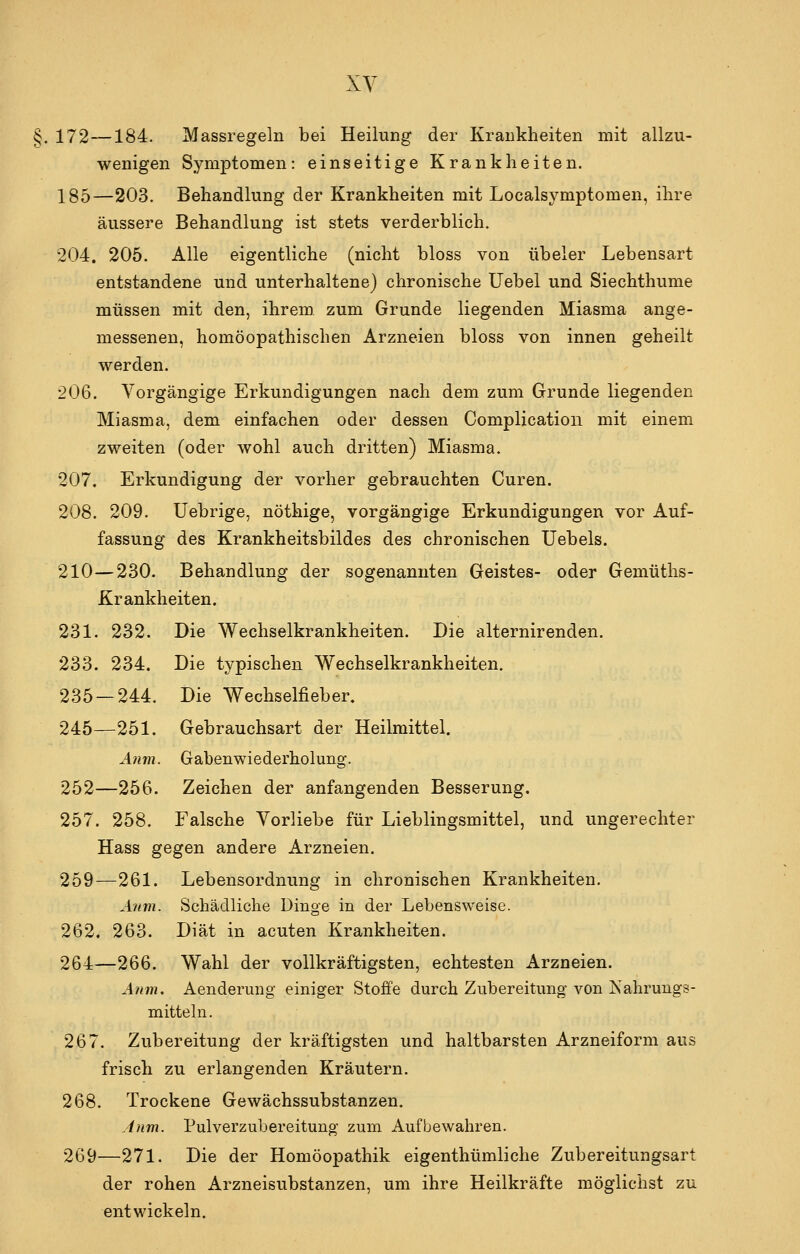 §. 172—184. Massregeln bei Heilung der Krankheiten mit allzu- wenigen Symptomen: einseitige Krankheiten. 185—203. Behandlung der Krankheiten mit Localsymptomen, ihre äussere Behandlung ist stets verderblich. 204. 205. Alle eigentliche (nicht bloss von übeler Lebensart entstandene und unterhaltene) chronische üebel und Siechthume müssen mit den, ihrem zum Grunde liegenden Miasma ange- messenen, homöopathischen Arzneien bloss von innen geheilt werden. 206. Vorgängige Erkundigungen nach dem zum Grunde liegenden Miasma, dem einfachen oder dessen Complication mit einem zweiten (oder wohl auch dritten) Miasma. 207. Erkundigung der vorher gebrauchten Curen. 208. 209. Uebrige, nöthige, vorgängige Erkundigungen vor Auf- fassung des Krankheitsbildes des chronischen Uebels. 210—230. Behandlung der sogenannten Geistes- oder Gemüths- Krankheiten. 231. 232. Die Wechselkrankheiten. Die alternirenden. 233. 234. Die typischen Wechselkrankheiten. 235 — 244. Die Wechselfieber. 245—251. Gebrauchsart der Heilmittel. A?im. Gaben Wiederholung. 252—256. Zeichen der anfangenden Besserung. 257. 258. Falsche Vorliebe für Lieblingsmittel, und ungerechter Hass gegen andere Arzneien. 259—261. Lebensordnung in chronischen Krankheiten, Anm. Schädliche Dinge in der Lebensweise. 262. 263. Diät in acuten Krankheiten. 264—266. Wahl der vollkräftigsten, echtesten Arzneien. Anm, Aenderung einiger Stoffe durch Zubereitung von Nahrungs- mitteln. 267. Zubereitung der kräftigsten und haltbarsten Arzneiform aus frisch zu erlangenden Kräutern. 268. Trockene Gewächssubstanzen. inm. Pulverzubereitung- zum Aufbewahren. 269—271. Die der Homöopathik eigenthümliche Zubereitungsart der rohen Arzneisubstanzen, um ihre Heilkräfte möglichst zu entwickeln.