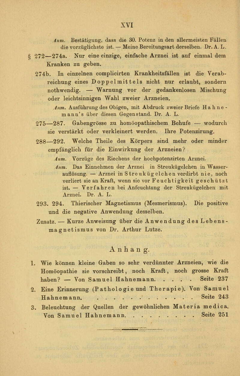 .^tim. Bestätigung, dass die 30. Potenz in den allermeisten Fällen die vorzüglichste ist. — Meine Bereitungsart derselben. Dr. A. L. g 272—274a. Nur eine einzige, einfache Arznei ist auf einmal dem Kranken zu geben. 274b. In einzelnen complicirten Krankheitsfällen ist die Verab- reichung eines Doppelmittels nicht nur erlaubt, sondern nothwendig. — Warnung vor der gedankenlosen Mischung oder leichtsinnigen Wahl zweier Arzneien. Jtim, Ausführung des Obigen, mit Abdruck zweier Briefe Hahne- mann's über diesen Gegenstand. Dr. A. L. 275—287. Gabengrösse zu homöopathischem Behufe — wodurch sie verstärkt oder verkleinert werden. Ihre Potenzirung. 288—292. Welche Theile des Körpers sind mehr oder minder empfänglich für die Einwirkung der Arzneien? A?im. Vorzüge des Riechens der hochpotenzirten Arznei. A?im. Das Einnehmen der Arznei in Streukügelchen in Wasser- auflösung. — Arznei in S treuküg eichen verdirbt nie, noch verliert sie an Kraft, wenn sie vor Feuchtigkeit geschützt ist. — Verfahren bei Anfeuchtung der Streukügelchen mit Arznei. Dr. A. L. 293. 294. Thierischer Magnetismus (Mesmerismus). Die positive und die negative Anwendung desselben. Zusatz. — Kurze Anweisung über die Anwendung des Lebens- magnetismus von Dr. Arthur Lutze. Anhang. 1. Wie können kleine Gaben so sehr verdünnter Arzneien, wie die Homöopathie sie vorschreibt, noch Kraft, noch grosse Kraft haben? — Von Samuel Hahnemann Seite 237 2. Eine Erinnerung (Pathologie und Therapie). Von Samuel Hahnemann.  Seite 243 3. Beleuchtung der Quellen der gewöhnlichen Materia medica. Von Samuel Hahnemann Seite 251