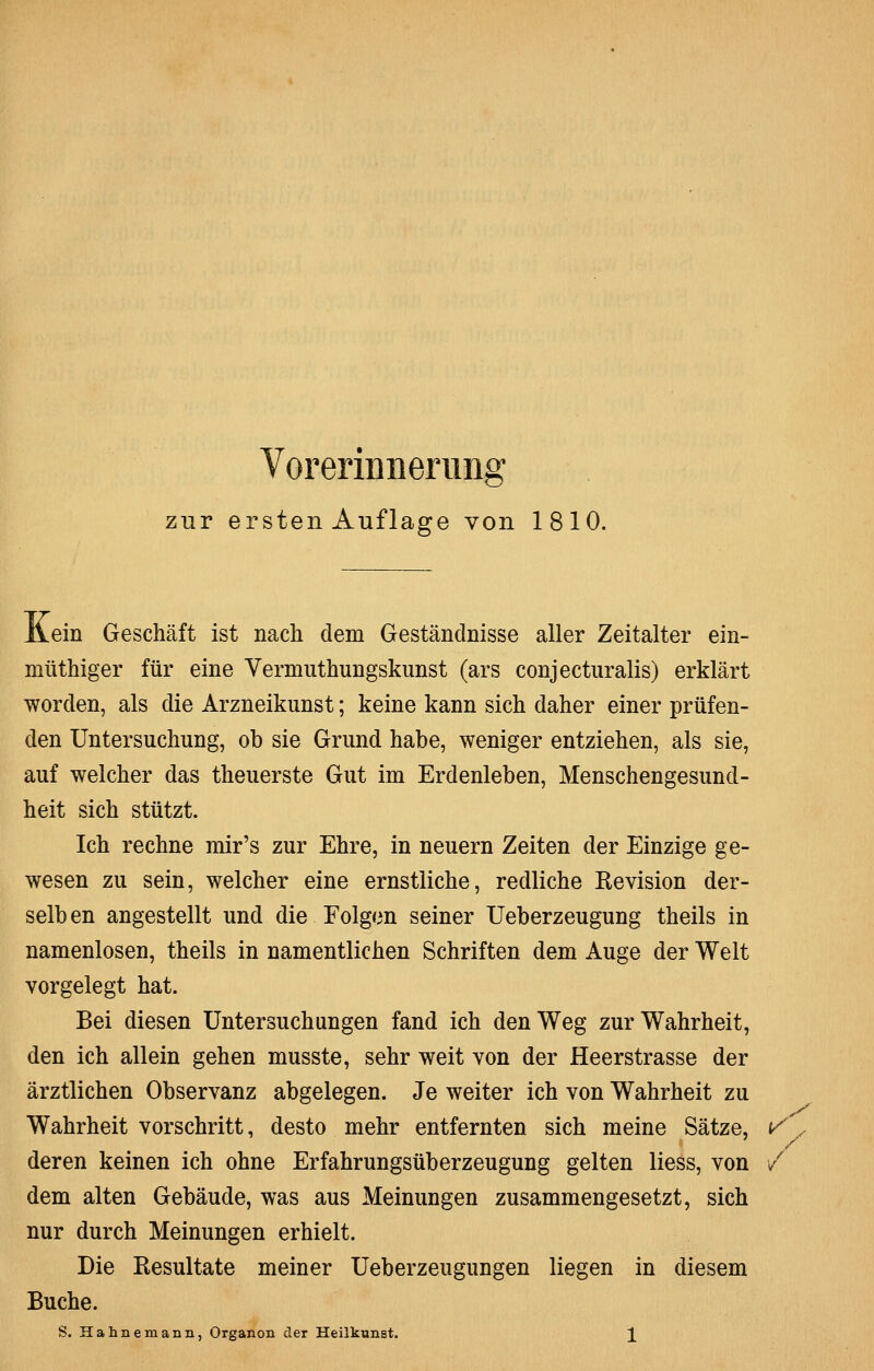 zur ersten Auflage von 1810. Äein Geschäft ist nach dem Geständnisse aller Zeitalter ein- müthiger für eine Vermuthungskunst (ars conjecturalis) erklärt worden, als die Arzneikunst; keine kann sich daher einer prüfen- den Untersuchung, ob sie Grund habe, weniger entziehen, als sie, auf welcher das theuerste Gut im Erdenleben, Menschengesund- heit sich stützt. Ich rechne mir's zur Ehre, in neuern Zeiten der Einzige ge- wesen zu sein, welcher eine ernstliche, redliche Revision der- selb en angestellt und die Folgen seiner Ueberzeugung theils in namenlosen, theils in namentlichen Schriften dem Auge der Welt vorgelegt hat. Bei diesen Untersuchungen fand ich den Weg zur Wahrheit, den ich allein gehen musste, sehr weit von der Heerstrasse der ärztlichen Observanz abgelegen. Je weiter ich von Wahrheit zu Wahrheit vorschritt, desto mehr entfernten sich meine Sätze, \/\ deren keinen ich ohne Erfahrungsüberzeugung gelten Hess, von / dem alten Gebäude, was aus Meinungen zusammengesetzt, sich nur durch Meinungen erhielt. Die Resultate meiner Ueberzeugungen liegen in diesem Buche. ^