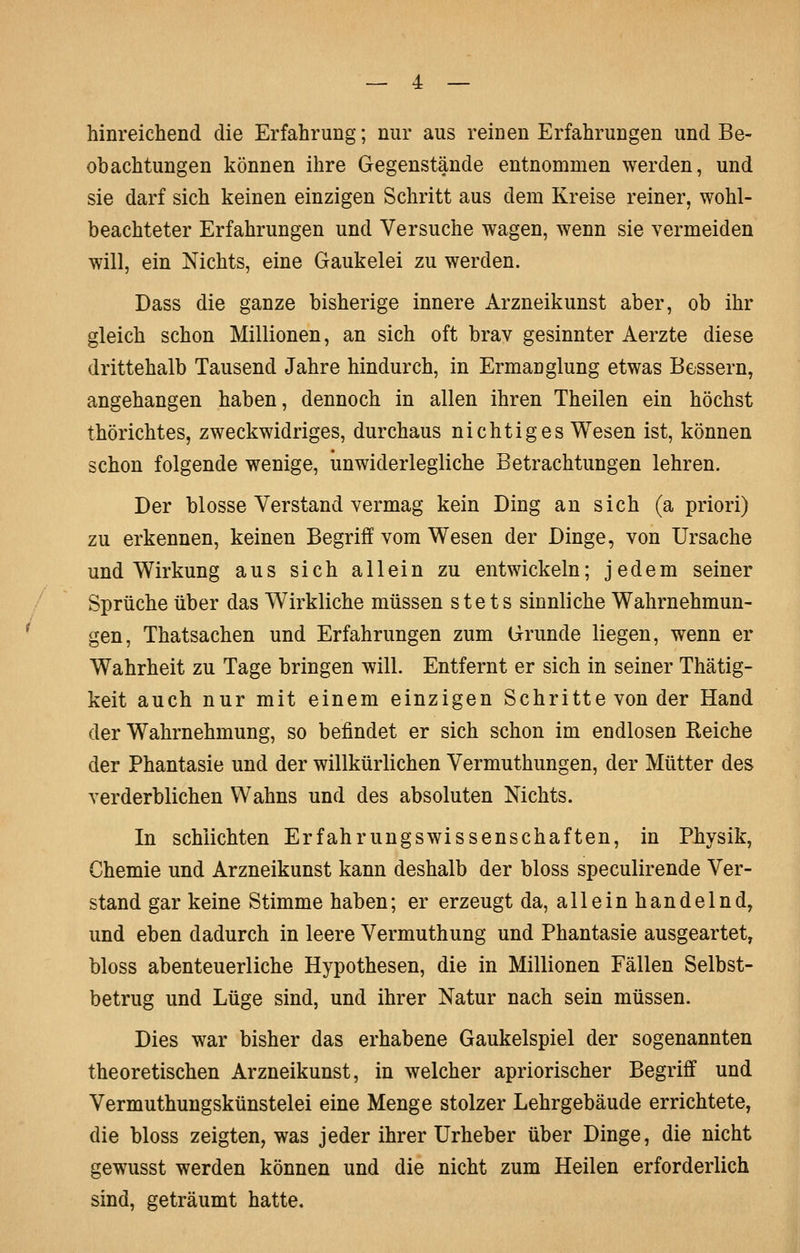 hinreichend die Erfahrung; nur aus reinen Erfahrungen und Be- obachtungen können ihre Gegenstände entnommen werden, und sie darf sich keinen einzigen Schritt aus dem Kreise reiner, wohl- beachteter Erfahrungen und Versuche wagen, wenn sie vermeiden will, ein Nichts, eine Gaukelei zu werden. Dass die ganze bisherige innere Arzneikunst aber, ob ihr gleich schon Millionen, an sich oft brav gesinnter Aerzte diese drittehalb Tausend Jahre hindurch, in Ermanglung etwas Bessern, angehangen haben, dennoch in allen ihren Theilen ein höchst thörichtes, zweckwidriges, durchaus nichtiges Wesen ist, können schon folgende wenige, unwiderlegliche Betrachtungen lehren. Der blosse Verstand vermag kein Ding an sich (a priori) zu erkennen, keinen Begriff vom Wesen der Dinge, von Ursache und Wirkung aus sich allein zu entwickeln; jedem seiner Sprüche über das Wirkliche müssen stets sinnliche Wahrnehmun- gen, Thatsachen und Erfahrungen zum Grunde liegen, wenn er Wahrheit zu Tage bringen will. Entfernt er sich in seiner Thätig- keit auch nur mit einem einzigen Schritte von der Hand der Wahrnehmung, so befindet er sich schon im endlosen Keiche der Phantasie und der willkürlichen Vermuthungen, der Mütter des verderblichen Wahns und des absoluten Nichts. In schlichten ErfahrungsWissenschaften, in Physik, Chemie und Arzneikunst kann deshalb der bloss speculirende Ver- stand gar keine Stimme haben; er erzeugt da, allein handelnd, und eben dadurch in leere Vermuthung und Phantasie ausgeartet, bloss abenteuerliche Hypothesen, die in Millionen Fällen Selbst- betrug und Lüge sind, und ihrer Natur nach sein müssen. Dies war bisher das erhabene Gaukelspiel der sogenannten theoretischen Arzneikunst, in welcher apriorischer Begriff und Vermuthungskünstelei eine Menge stolzer Lehrgebäude errichtete, die bloss zeigten, was jeder ihrer Urheber über Dinge, die nicht gewusst werden können und die nicht zum Heilen erforderlich sind, geträumt hatte.