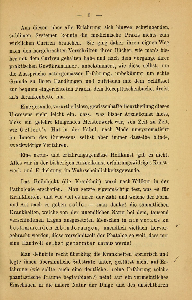 Aus diesen über alle Erfahrung sich hinweg schwingenden, sublimen Systemen konnte die medicinische Praxis nichts zum wirklichen Curiren brauchen. Sie ging daher ihren eignen Weg nach den hergebrachten Vorschriften ihrer Bücher, wie man's bis- her mit dem Curiren gehalten habe und nach dem Vorgange ihrer praktischen Gewährsmänner, unbekümmert, wie diese selbst, um die Aussprüche naturgemässer Erfahrung, unbekümmt um echte Gründe zu ihren Handlungen und zufrieden mit dem Schlüssel zur bequem eingerichteten Praxis, dem Recepttaschenbuche, dreist an's Krankenbette hin. Eine gesunde, vorurtheilslose, gewissenhafte Beurtheilung dieses Unwesens sieht leicht ein, dass, w^as bisher Arzneikunst hiess, bloss ein gelehrt klingendes Meisterwerk war, von Zeit zu Zeit, wie Geliert's Hut in der Fabel, nach Mode umsystematisirt im Innern des Curwesens selbst aber immer dasselbe blinde, zweckwidrige Verfahren. Eine natur- und erfahrungsgemässe Heilkunst gab es nicht. Alles war in der bisherigen Arzneikunst erfahrungswidriges Kunst- werk und Erdichtung im Wahrscheinlichkeitsgewande. Das Heilobjekt (die Krankheit) w^ard nach Willkür in der Pathologie erschaffen. Man setzte eigenmächtig fest, was es für Krankheiten, und wie viel es ihrer der Zahl und welche der Form und Art nach es geben solle; — man denke! die sämmtlichen Krankheiten, welche von der unendlichen Natur bei dem, tausend verschiedenen Lagen ausgesetzten Menschen in nievoraus zu bestimmenden Abänderungen, unendlich vielfach hervor- gebracht werden, diese verschnitzelt der Phatolog so weit, dass nur eine Handvoll selbst geformter daraus werde 1 Man definirte recht überklug die Krankheiten apriorisch und legte ihnen übersinnliche Substrate unter, gestützt nicht auf Er- fahrung (wie sollte auch eine deutliche, reine Erfahrung solche phantastische Träume beglaubigen ?) nein! auf ein vermeintliches Einschauen in die innere Natur der Dinge und des unsichtbaren >/ /