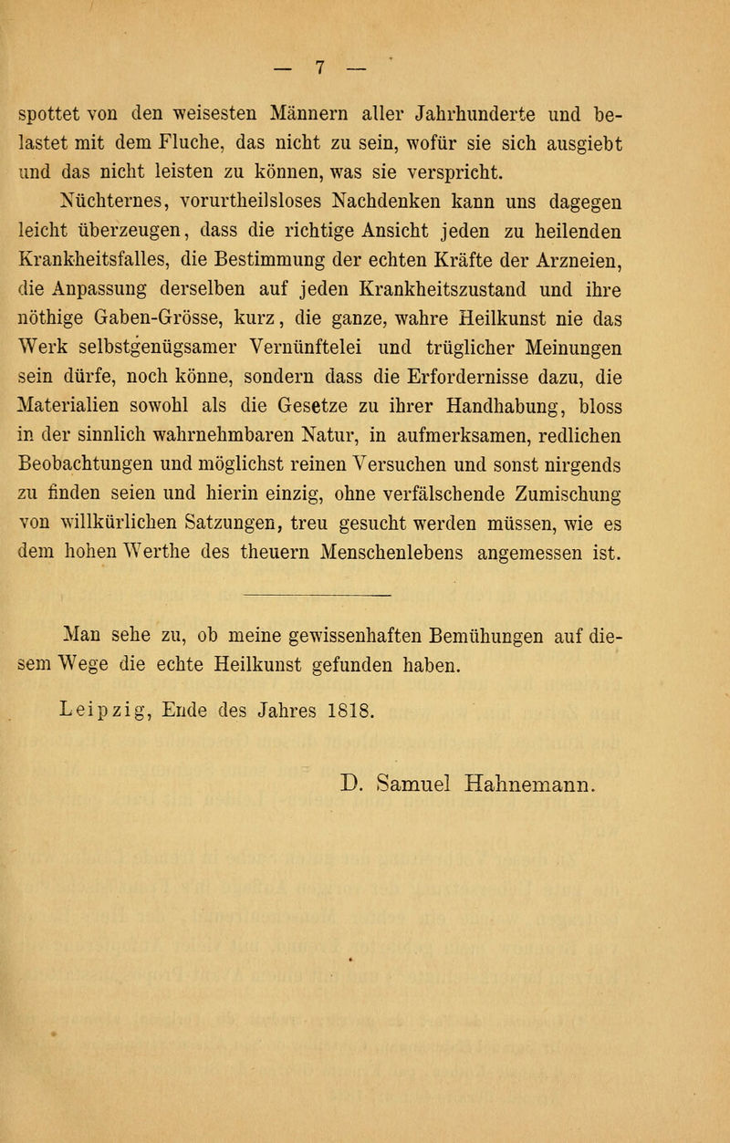 spottet von den weisesten Männern aller Jahrhunderte und be- lastet mit dem Fluche, das nicht zu sein, wofür sie sich ausgiebt und das nicht leisten zu können, was sie verspricht. Nüchternes, vorurtheilsloses Nachdenken kann uns dagegen leicht überzeugen, dass die richtige Ansicht jeden zu heilenden Krankheitsfalles, die Bestimmung der echten Kräfte der Arzneien, die Anpassung derselben auf jeden Krankheitszustand und ihre nöthige Gaben-Grösse, kurz, die ganze, wahre Heilkunst nie das Werk selbstgenügsamer Vernünftelei und trüglicher Meinungen sein dürfe, noch könne, sondern dass die Erfordernisse dazu, die Materialien sowohl als die Gesetze zu ihrer Handhabung, bloss in der sinnlich wahrnehmbaren Natur, in aufmerksamen, redlichen Beobachtungen und möglichst reinen Versuchen und sonst nirgends zu finden seien und hierin einzig, ohne verfälschende Zumischung von willkürlichen Satzungen, treu gesucht werden müssen, wie es dem hohen Werthe des theuern Menschenlebens angemessen ist. Man sehe zu, ob meine gewissenhaften Bemühungen auf die- sem Wege die echte Heilkunst gefunden haben. Leipzig, Ende des Jahres 1818.