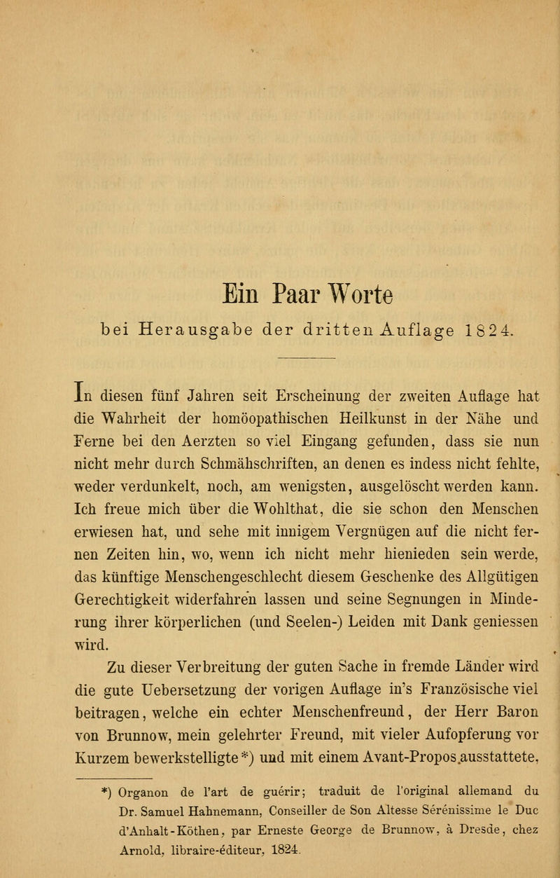 Ein Paar Worte bei Herausgabe der dritten Auflage 1824. In diesen fünf Jahren seit Erscheinung der zweiten Auflage hat die Wahrheit der homöopathischen Heilkunst in der Nähe und Ferne bei den Aerzten so viel Eingang gefunden, dass sie nun nicht mehr durch Schmähschriften, an denen es indess nicht fehlte, weder verdunkelt, noch, am wenigsten, ausgelöscht werden kann. Ich freue mich über dieWohlthat, die sie schon den Menschen erwiesen hat, und sehe mit innigem Vergnügen auf die nicht fer- nen Zeiten hin, wo, wenn ich nicht mehr hienieden sein werde, das künftige Menschengeschlecht diesem Geschenke des Allgütigen Gerechtigkeit widerfahren lassen und seine Segnungen in Minde- rung ihrer körperlichen (und Seelen-) Leiden mit Dank geniessen wird. Zu dieser Verbreitung der guten Sache in fremde Länder wird die gute Uebersetzung der vorigen Auflage in's Französische viel beitragen, welche ein echter Menschenfreund, der Herr Baron von Brunnow, mein gelehrter Freund, mit vieler Aufopferung vor Kurzem bewerkstelligte *) und mit einem Avant-Propos.ausstattete, *) Organon de l'art de guerir; traduit de Toriginal allemand du Dr. Samuel Hahnemann, Conseiller de Son Altesse Serenissime le Duc d'Anlialt-Kötlien, par Erneste George de Brunnow, ä Dresde, chez Arnoldj libraire-editeur, 1824.