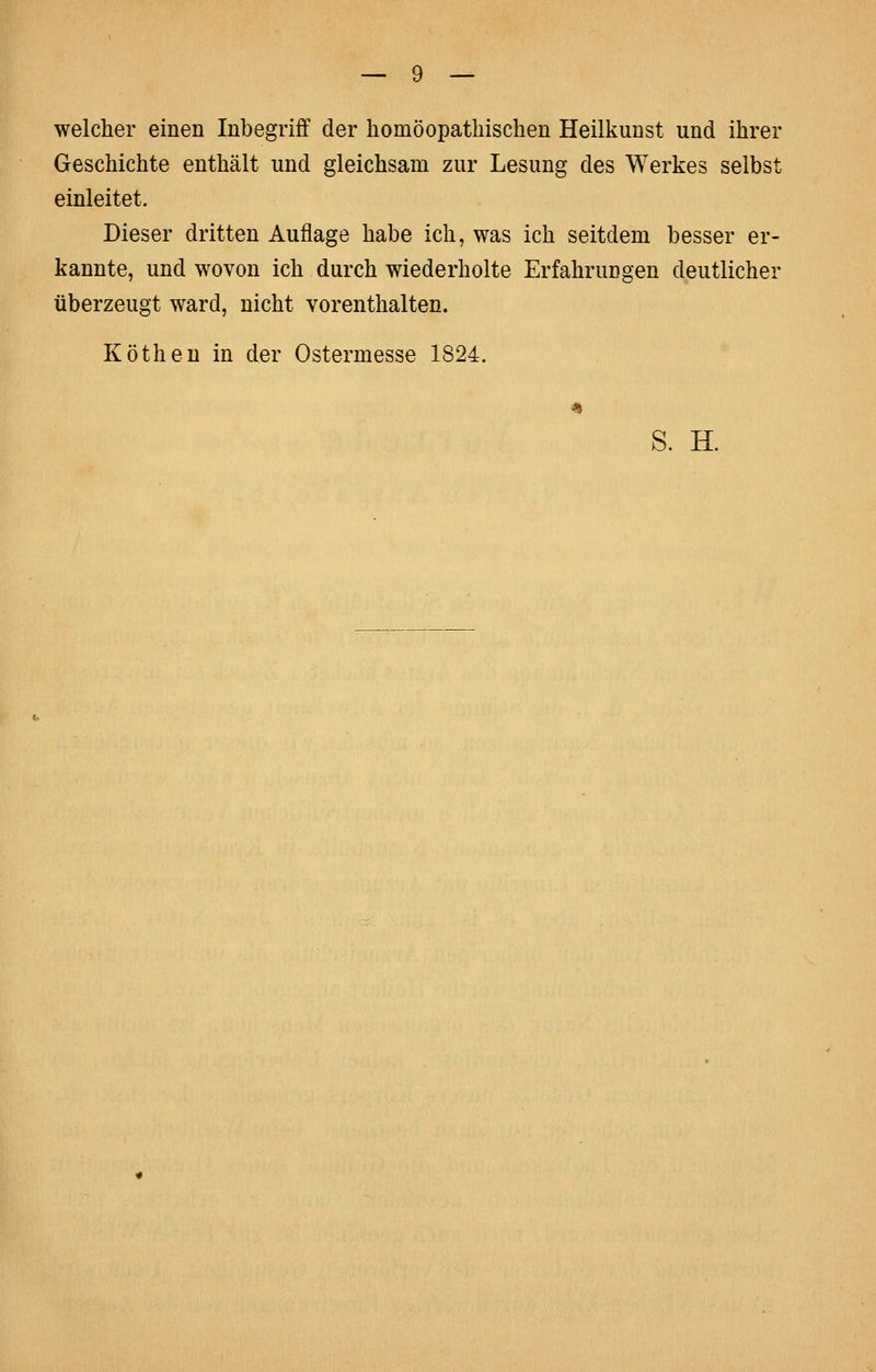 welcher einen Inbegriff der homöopathischen Heilkunst und ihrer Geschichte enthält und gleichsam zur Lesung des Werkes selbst einleitet. Dieser dritten Auflage habe ich, was ich seitdem besser er- kannte, und wovon ich durch wiederholte Erfahrungen deutlicher überzeugt ward, nicht vorenthalten. Kötheu in der Ostermesse 1824. S. H.