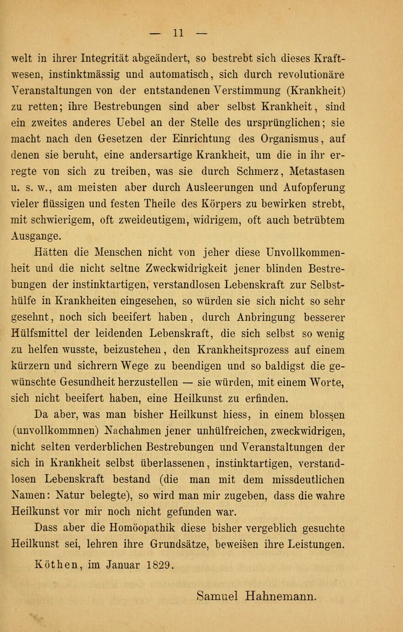 weit in ihrer Integrität abgeändert, so bestrebt sich dieses Kraft- wesen, instinktmässig und automatisch, sich durch revolutionäre Veranstaltungen von der entstandenen Verstimmung (Krankheit) zu retten; ihre Bestrebungen sind aber selbst Krankheit, sind ein zweites anderes Uebel an der Stelle des ursprünglichen; sie macht nach den Gesetzen der Einrichtung des Organismus, auf denen sie beruht, eine andersartige Krankheit, um die in ihr er- regte von sich zu treiben, was sie durch Schmerz, Metastasen u. s. w., am meisten aber durch Ausleerungen und Aufopferung vieler flüssigen und festen Theile des Körpers zu bewirken strebt, mit schwierigem, oft zweideutigem, widrigem, oft auch betrübtem Ausgange. Hätten die Menschen nicht von jeher diese Unvollkommen- heit und die nicht seltne Zweckwidrigkeit jener blinden Bestre- bungen der instinktartigen, verstandlosen Lebenskraft zur Selbst- hülfe in Krankheiten eingesehen, so würden sie sich nicht so sehr gesehnt, noch sich beeifert haben, durch Anbringung besserer Hülfsmittel der leidenden Lebenskraft, die sich selbst so wenig zu helfen wusste, beizustehen, den Krankheitsprozess auf einem kürzern und sichrem Wege zu beendigen und so baldigst die ge- wünschte Gesundheit herzustellen — sie würden, mit einem Worte, sich nicht beeifert haben, eine Heilkunst zu erfinden. Da aber, was man bisher Heilkunst hiess. in einem blossen (unvollkommnen) Nachahmen jener unhülfreichen, zweckwidrigen, nicht selten verderblichen Bestrebungen und Veranstaltungen der sich in Krankheit selbst überlassenen, instinktartigen, verstand- losen Lebenskraft bestand (die man mit dem missdeutlichen Namen: Natur belegte), so wird man mir zugeben, dass die wahre Heilkunst vor mir noch nicht gefunden war. Dass aber die Homöopathik diese bisher vergeblich gesuchte Heilkunst sei, lehren ihre Grundsätze, beweisen ihre Leistungen. Köthen, im Januar 1829. Samnel Hahnemann.