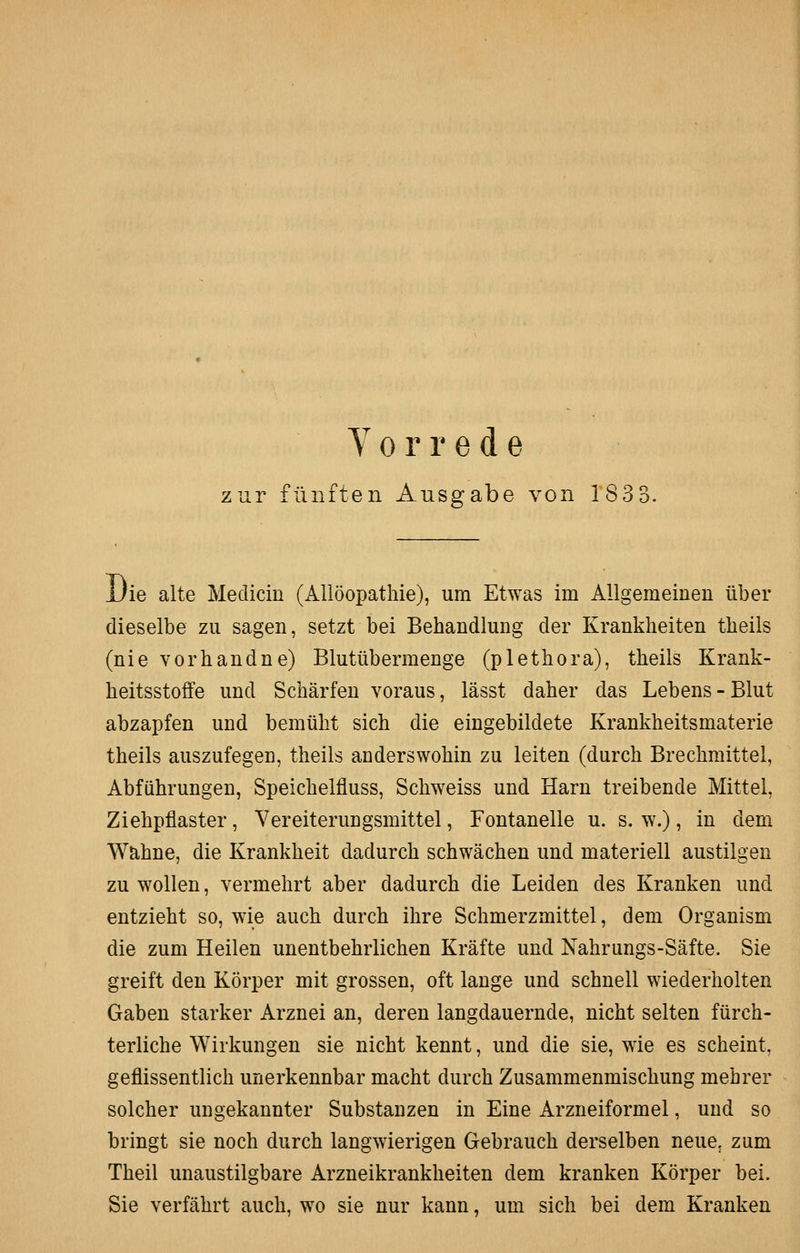 Y 0 r r e d e zur fünften Ausgabe von 183 3. Die alte Medicin (illlöopathie), um Etwas im Allgemeinen über dieselbe zu sagen, setzt bei Behandlung der Krankheiten theils (nie vorhandne) Blutübermenge (plethora), theils Krank- heitsstoffe und Schärfen voraus, lässt daher das Lebens - Blut abzapfen und bemüht sich die eingebildete Krankheitsmaterie theils auszufegen, theils anderswohin zu leiten (durch Brechmittel, Abführungen, Speichelfluss, Schweiss und Harn treibende Mittel, Ziehpflaster, Vereiterungsmittel, Fontanelle u. s. w.), in dem Wahne, die Krankheit dadurch schwächen und materiell austilgen zu wollen, vermehrt aber dadurch die Leiden des Kranken und entzieht so, wie auch durch ihre Schmerzmittel, dem Organism die zum Heilen unentbehrlichen Kräfte und Nahrungs-Säfte. Sie greift den Körper mit grossen, oft lange und schnell wiederholten Gaben starker Arznei an, deren langdauernde, nicht selten fürch- terliche Wirkungen sie nicht kennt, und die sie, wie es scheint, geflissentlich unerkennbar macht durch Zusammenmischung mehrer solcher ungekannter Substanzen in Eine Arzneiformel, und so bringt sie noch durch langwierigen Gebrauch derselben neue, zum Theil unaustilgbare Arzneikrankheiten dem kranken Körper bei. Sie verfährt auch, wo sie nur kann, um sich bei dem Kranken