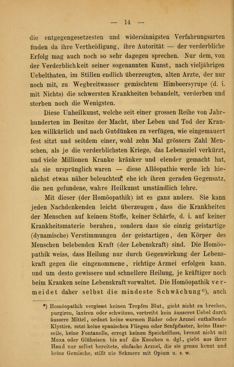 die entgegengesetzesten und widersinnigsten Verfahnmgsarten finden da ihre Vertheidigung, ihre Autorität — der verderbliche Erfolg mag auch noch so sehr dagegen sprechen. Nur dem, von der Verderblichkeit seiner sogenannten Kunst, nach vieljährigen Uebelthaten, im Stillen endlich überzeugten, alten Arzte, der nur noch mit, zu Wegbreitwasser gemischtem Himbeersyrupe (d. i. mit Nichts) die schwersten Krankheiten behandelt, verderben und sterben noch die Wenigsten. Diese Unheilkunst, welche seit einer grossen Reihe von Jahr- hunderten im Besitze der Macht, über Leben und Tod der Kran- ken willkürlich und nach Gutdünken zu verfügen, wie eingemauert fest sitzt und seitdem einer, wohl zehn Mal grössern Zahl Men- schen, als je die verderblichsten Kriege, das Lebensziel verkürzt, und viele Millionen Kranke kränker und elender gemacht hat, als sie ursprünglich waren — diese Allöopathie werde ich hie- nächst etwas näher beleuchte!^ ehe ich ihren geraden Gegensatz, die neu gefundene, wahre Heilkunst umständlich lehre. Mit dieser (der Homöopathik) ist es ganz anders. Sie kann jeden Nachdenkenden leicht überzeugen, dass die Krankheiten der Menschen auf keinem Stoffe, keiner Schärfe, d. i. auf keiner Krankheitsmaterie beruhen, sondern dass sie einzig geistartige (dynamische) Verstimmungen der geistartigen, den Körper des Menschen belebenden Kraft (der Lebenskraft) sind. Die Homöo- pathik weiss, dass Heilung nur durch Gegenwirkung der Lebens- kraft gegen die eingenommene, richtige Arznei erfolgen kann, und um desto gewissere und schnellere Heilung, je kräftiger noch beim Kranken seine Lebenskraft vorwaltet. Die Homöopathik ver- meidet daher selbst die mindeste Schwächung^^O^ ^uch *) Homöopathik vergiesst keinen Tropfen Blut, giebt nicht zu brechen, purgiren, laxiren oder schwitzen, vertreibt kein äusseres Uebel durch äussere Mittel, ordnet keine warmen Bäder oder Arznei enthaltende Klystire, setzt keine spanischen P'liegen oder Senfpflaster, keine Haar- seile, keine Fontanelle, erregt keinen Speichelfluss, brennt nicht mit Moxa oder Glüheisen bis auf die Knochen u. dgl., giebt aus ihrer Hand nur selbst bereitete, einfache Arznei, die sie genau kennt und keine Gemische, stillt nie Schmerz mit Opium u. s. w.