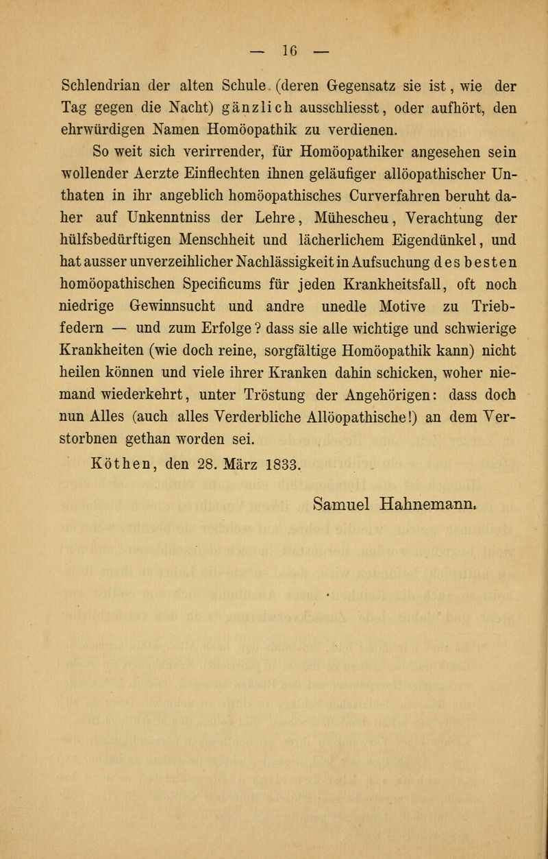 Schlendrian der alten Schule (deren Gegensatz sie ist, wie der Tag gegen die Nacht) gänzlich ausschliesst, oder aufhört, den ehrwürdigen Namen Homöopathik zu verdienen. So weit sich verirrender, für Homöopathiker angesehen sein wollender Aerzte Einflechten ihnen geläufiger allöopathischer Un- thaten in ihr angeblich homöopathisches Curverfahren beruht da- her auf Unkenntniss der Lehre, Mühescheu, Verachtung der hülfsbedürftigen Menschheit und lächerlichem Eigendünkel, und hat ausser unverzeihlicher Nachlässigkeit in Aufsuchung desbesten homöopathischen Specificums für jeden Krankheitsfall, oft noch niedrige Gewinnsucht und andre unedle Motive zu Trieb- federn — und zum Erfolge ? dass sie alle wichtige und schwierige Krankheiten (wie doch reine, sorgfältige Homöopathik kann) nicht heilen können und viele ihrer Kranken dahin schicken, woher nie- mand wiederkehrt, unter Tröstung der Angehörigen: dass doch nun Alles (auch alles Verderbliche Allöopathische!) an dem Ver- storbnen gethan worden sei. Köthen, den 28. März 1833.