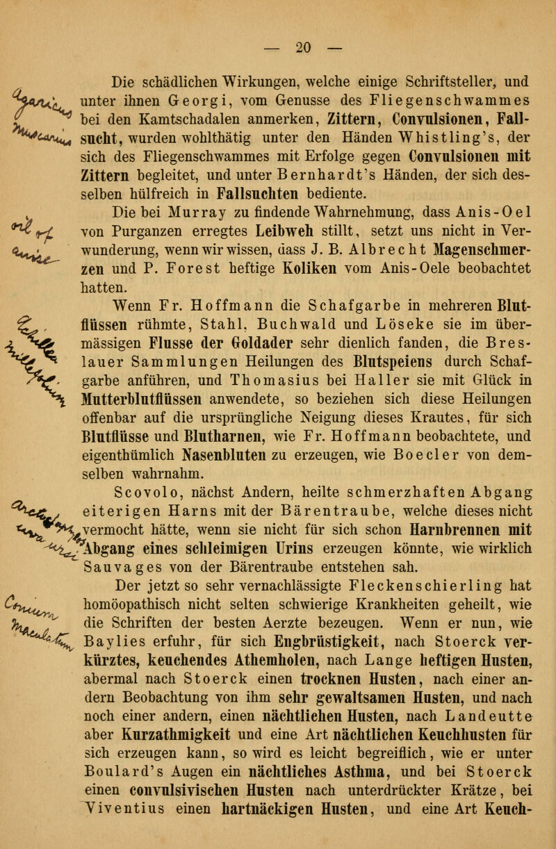 Die schädlichen Wirkungen, welche einige Schriftsteller, und ^^<uu^ unter ihnen Georgi, vom Genüsse des Fliegenschwammes £ ^ bei den Kamtschadalen anmerken, Zittern, Convulsionen, Fall- ^^<^^*^ sucht, wurden wohlthätig unter den Händen Whistling's, der sich des Fliegenschwammes mit Erfolge gegen Convulsionen mit Zittern begleitet, und unter Bernhardt's Händen, der sich des- selben hülfreich in Fallsuchten bediente. ^ Die bei Murray zu findende Wahrnehmung, dass Anis-Oel ^rt von Purganzen erregtes Leibweh stillt, setzt uns nicht in Ver- e^^,,^' wunderung, wenn wir wissen, dass J. B. Albrecht Magenschmer- zen und P. Forest heftige Koliken vom Anis-Oele beobachtet hatten. Wenn Fr. Hoffmann die Schafgarbe in mehreren Blut- flüssen rühmte, Stahl, Buchwald und Löseke sie im über- mässigen Flusse der Croldader sehr dienlich fanden, die Bres- lauer Sammlungen Heilungen des Blutspeiens durch Schaf- garbe anführen, und Thomasius bei Haller sie mit Glück in Mutterblutflüssen anwendete, so beziehen sich diese Heilungen offenbar auf die ursprüngliche Neigung dieses Krautes, für sich Blutflüsse und Blutharnen, wie Fr. Ho ff mann beobachtete, und eigenthümlich Nasenbluten zu erzeugen, wie Boeder von dem- selben wahrnahm. Scovolo, nächst Andern, heilte schmerzhaften Abgang ^^^-c^t^ eiterigen Harns mit der Bärentraube, welche dieses nicht «t^**^^ vermocht hätte, wenn sie nicht für sich schon Harnbrennen mit -^^f^lbgang eines schleimigen Urins erzeugen könnte, wie wirklich Sauvages von der Bärentraube entstehen sah. Der jetzt so sehr vernachlässigte Fleckenschierling hat ^^yuo^ homöopathisch nicht selten schwierige Krankheiten geheilt, wie ^ die Schriften der besten Aerzte bezeugen. Wenn er nun, wie '-4J^ Baylies erfuhr, für sich Engbrüstigkeit, nach Stoerck ver- kürztes, keuchendes Athemholen, nach Lange heftigen Husten, abermal nach Stoerck einen trocknen Husten, nach einer an- dern Beobachtung von ihm sehr gewaltsamen Husten, und nach noch einer andern, einen nächtlichen Husten, nach Landeutte aber Kurzathmigkeit und eine Art nächtlichen Keuchhusten für sich erzeugen kann, so wird es leicht begreiflich, wie er unter Boulard's Augen ein nächtliches Asthma, und bei Stoerck einen convulsivischen Husten nach unterdrückter Krätze, bei Yiventius einen hartnäckigen Husten, und eine Art Keuch- W