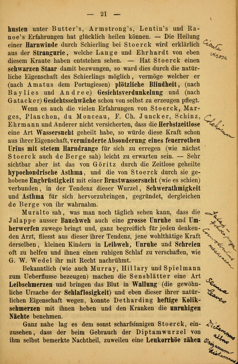 husten unter Butter's, Armstrong's, Lentin's und Ra- noe's Erfahrungen hat glücklich heilen können. — Die Heilung einer Harnwinde durch Schierling bei Stoerck wird erklärlich aus der Strangurie, welche Lange und Ehrhardt von eben diesem Kraute haben entstehen sehen. — Hat Stoerck einen schwarzen Staar damit bezwungen, so ward dies durch die natür- liche Eigenschaft des Schierlings möglich, vermöge welcher er (nach Amatus dem Portugiesen) plötzliche Blindheit, (nach B a y 1 i e s und A n d r e e) Grcsichtsverdunkelung und (nach Gatacker) Glesichtsschwache schon von selbst zu erzeugen pflegt. Wenn es auch die vielen Erfahrungen von Stoerck, Mar- ges, Planchen, du Monceau, F. Ch. Juncker, Schinz, Ehrmann und Anderer nicht versicherten, dass die Herbstzeitlose eine Art Wassersucht geheilt habe, so würde diese Kraft schon aus ihrer Eigenschaft, verminderte Absonderung eines feuerrothen Urins mit stetem Harndrange für sich zu erregen (wie nächst Stoerck auch de Berge sah) leicht zu erwarten sein. — Sehr sichtbar aber ist das von Göritz durch die Zeitlose geheilte hypochondrische Asthma, und die von Stoerck durch sie ge- hobene Engbrüstigkeit mit einer Brustwassersucht (wie es schien) verbunden, in der Tendenz dieser Wurzel, Schwerathmigkeit und Asthma für sich hervorzubringen, gegründet, dergleichen de Berge von ihr wahrnahm. Muralto sah, was man noch täglich sehen kann, dass die Jalappe ausser Bauchweh auch eine grosse Unruhe und Um- herwerfen zuwege bringt und, ganz begreiflich für jeden denken- den Arzt, fliesst aus dieser ihrer Tendenz, jene wohlthätige Kraft derselben, kleinen Kindern in Leibweh, Unruhe und Schreien oft zu helfen und ihnen einen ruhigen Schlaf zu verschafien, wie G. W. Wedel ihr mit Recht nachrühmt. Bekanntlich (wie auch Murray, Hillary und Spielmann zum Ueberflusse bezeugen) machen die Sensblätter eine Art Leibschmerzen und bringen das Blut in Wallung (die gewöhn- liche Ursache der Schlaflosigkeit) und eben dieser ihrer natür- lichen Eigenschaft wegen, konnte Detharding heftige Kolik- schmerzen mit ihnen heben und den Kranken die unruhigen Nächte benehmen. Ganz nahe lag es dem sonst scharfsinnigen Stoerck, ein- zusehen, dass der beim Gebrauch der Diptamwurzel von ihm selbst bemerkte Nachtheil, zuweilen eine Leukorrhoe zähen ^<(Z '^ •^^0. ^ v_ cC ^