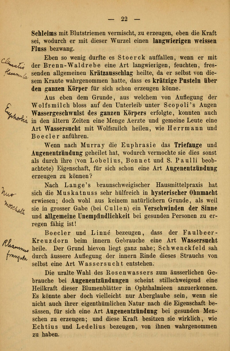 Schleims mit Blutstriemen vermischt, zu erzeugen, eben die Kraft sei, wodurch er mit dieser Wurzel einen langwierigen weissen Flnss bezwang. ^/; Eben so wenig durfte es Stoerck auffallen, wenn er mit ^^H«?^' der Brenn-Waldrebe eine Art langwierigen, feuchten, fres- ,'^***<^/ senden allgemeinen Krätzansschlag heilte, da er selbst von die- sem Kraute wahrgenommen hatte, dass es krätzige Pusteln über den ganzen Körper für sich schon erzeugen könne. Aus eben dem Grunde, aus welchem von Auflegung der Wolfsmilch bloss auf den Unterleib unter Scopoli's Augen Wassergeschwnlst des ganzen Körpers erfolgte, konnten auch in den altern Zeiten eine Menge Aerzte und gemeine Leute eine Art Wassersucht mit Wolfsmilch heilen, wie Herrmann und Boeder anführen. Wenn nach Murray die Euphrasie das Triefauge und Augenentzündung geheilet hat, wodurch vermochte sie dies sonst als durch ihre (von Lobelius, Bonnet und S. Paulli beob- achtete) Eigenschaft, für sich schon eine Art Augenentzündung erzeugen zu können? Nach Lange's braunschweigischer Hausmittelpraxis hat huj^ sich die Muskatnuss sehr hülfreich in hysterischer Ohnmacht \ erwiesen; doch wohl aus keinem natürlichem Grunde, als weil ^%i/^ sie in grosser Gabe (bei Cullen) ein Verschwinden der Sinne und allgemeine Unempfindlichkeit bei gesunden Personen zu er- regen fähig ist! Boeder und Linne bezeugen, dass der Faulbeer- aj Kreuzdorn beim Innern Gebrauche eine Art Wassersucht ^^^^'^'hcu heile. Der Grund hievon liegt ganz nahe; Schwenckfeld sah p^i'vw;^ durch äussere Auflegung der Innern Rinde dieses Strauchs von selbst eine Art Wassersucht entstehen. Die uralte Wahl des Rosenwassers zum äusserlichen Ge- brauche bei Augenentzündungen scheint stillschweigend eine Heilkraft dieser Blumenblätter in Ophthalmieen anzuerkennen. Es könnte aber doch vielleicht nur Aberglaube sein, wenn sie nicht auch ihrer eigenthümlichen Natur nach die Eigenschaft be- sässen, für sich eine Art Augenentzündung bei gesunden Men- schen zu erzeugen; und diese Kraft besitzen sie wirklich, wie Echtius und Ledelius bezeugen, von ihnen wahrgenommen zu haben.