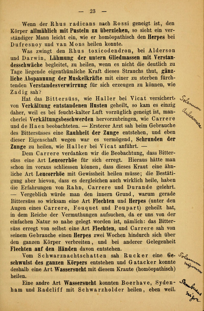 Wenn der Rhus radicans nach Eossi geneigt ist, den Körper allniählicli mit Pusteln zu überziehen, so sieht ein ver- ständiger Mann leicht ein, wie er homöopathisch den Herpes bei Dufresnoy und van Mons heilen konnte. Was zwingt den Rhus toxicodendron, bei Alderson und Darwin, Lähmung der untern Glliedmassen mit Verstan- desschwäche begleitet, zu heilen, wenn es nicht die deutlich zu Tage liegende eigenthümliche Kraft dieses Strauchs thut, gänz- liche Abspannung der Muskelkräfte mit einer zu sterben fürch- tenden Vers tandesverwirrung für sich erzeugen zu können, wie Zadig sah? Hat das Bitter süss, wie Haller bei Vicat versichert? Jj^ von Verkältung entstandenen Husten geheilt, so kam es einzig ^ daher, weil es bei feucht-kalter Luft vorzüglich geneigt ist, man- cherlei Verkältungsbeschwerden hervorzubringen, wie Carrere und de Haen beobachteten. — Ersterer Arzt sah beim Gebrauche des Bittersüsses eine Rauhheit der Zunge entstehen, und eben dieser Eigenschaft wegen war es vermögend, Schrunden der Zunge zu heilen, wie Haller bei Vicat anführt. — Dem Carrere verdanken wir die Beobachtung, dass Bitter- süss eine Art Leucorrhöe für sich erregt. Hieraus hätte man schon im voraus schliessen können, dass dieses Kraut eine ähn- liche Art Leucorrhöe mit Gewissheit heilen müsse; die Bestäti- gung aber hievon, dass es dergleichen auch wirklich heile, haben die Erfahrungen von Rahn, Carrere und Durande gelehrt. — Vergeblich würde man den innern Grund, warum gerade Bittersüss so wirksam eine Art Flechten und Herpes (unter den Augen eines Carrere, Fouquet und Poupart) geheilt hat, in dem Reiche der Vermuthungen aufsuchen, da er uns von der einfachen Natur so nahe gelegt worden ist, nämlich: das Bitter- süss erregt von selbst eine Art Flechten, und Carrere sah von seinem Gebrauche einen Herpes zwei Wochen hindurch sich über den ganzen Körper verbreiten, und bei anderer Gelegenheit Flechten auf den Händen davon entstehen. Vom Schwarznachtschatten sah Rucker eine de- tij, schwulst des ganzen Körpers entstehen und Gatacker konnte deshalb eine Art Wassersucht mit diesem Kraute (homöopathisch) heilen. Eine andre Art Wassersucht konnten Boerhave, Syden- ham und Radcliff mit Schwarzholder heilen, eben weil,