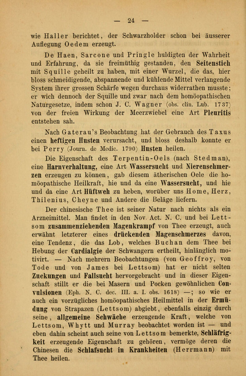 wie Hall er berichtet, der Schwarzholder schon bei äusserer Auflegung Oedem erzeugt. De Haen, Sarcone und Pringle huldigten der Wahrheit und Erfahrung, da sie freimüthig gestanden, den Seitenstich mit Squille geheilt zu haben, mit einer Wurzel, die das, hier bloss schmeidigende, abspannende und kühlende Mittel verlangende System ihrer grossen Schärfe wegen durchaus widerrathen musste; er wich dennoch der Squille und zwar nach dem homöopathischen Naturgesetze, indem schon J. C. Wagner (obs. clin. Lub. 17 37) von der freien Wirkung der Meerzwiebel eine Art Pleuritis entstehen sah. Nach Gaterau's Beobachtung hat der Gebrauch des Taxus einen heftigen Husten verursacht, und bloss deshalb konnte er bei Perry (Joum. de Medic. 1790) Husten heilen. Die Eigenschaft des Terpentin-Oels (nach Stedman), eine Harnverhaltung, eine Art Wassersucht und Nierenschmer- zen erzeugen zu können, gab diesem ätherischen Oele die ho- möopathische Heilkraft, hie und da eine Wassersucht, und hie und da eine Art Hüftweh zu heben, worüber uns Home, Herz, Thilenius, Cheyne und Andere die Beläge liefern. Der chinesische Thee ist seiner Natur nach nichts als ein Arzneimittel. Man findet in den Nov. Act. N. G. und bei Lett- som zusammenziehenden Magenkrampf von Thee erzeugt, auch erwähnt letzterer eines drückenden Magenschmerzes davon, eine Tendenz, die das Lob, welches Buch an dem Thee bei Hebung der Cardialgie der Schwangern ertheilt, hinlänglich mo- tivirt. — Nach mehrern Beobachtungen (von Geoffroy, von Tode und von James bei Lettsom) hat er nicht selten Zuckungen und Fallsucht hervorgebracht und in dieser Eigen- schaft stillt er die bei Masern und Pocken gewöhnlichen Con- vulsionen (Eph. N. C. dec. m. a. I. obs. 1618) —; SO wie er auch ein vorzügliches homöopathisches Heilmittel in der Ermü- dung von Strapazen (Lettsom) abgiebt, ebenfalls einzig durch seine, aHgemeine Schwäche erzeugende Kraft, welche von Lettsom, Whytt und Murray beobachtet worden ist — und eben dahin scheint auch seine von Lettsom bemerkte. Schläfrig- keit erzeugende Eigenschaft zu gehören, vermöge deren die Chinesen die Schlafsucht in Krankheiten (Herrmann) mit Thee heilen.