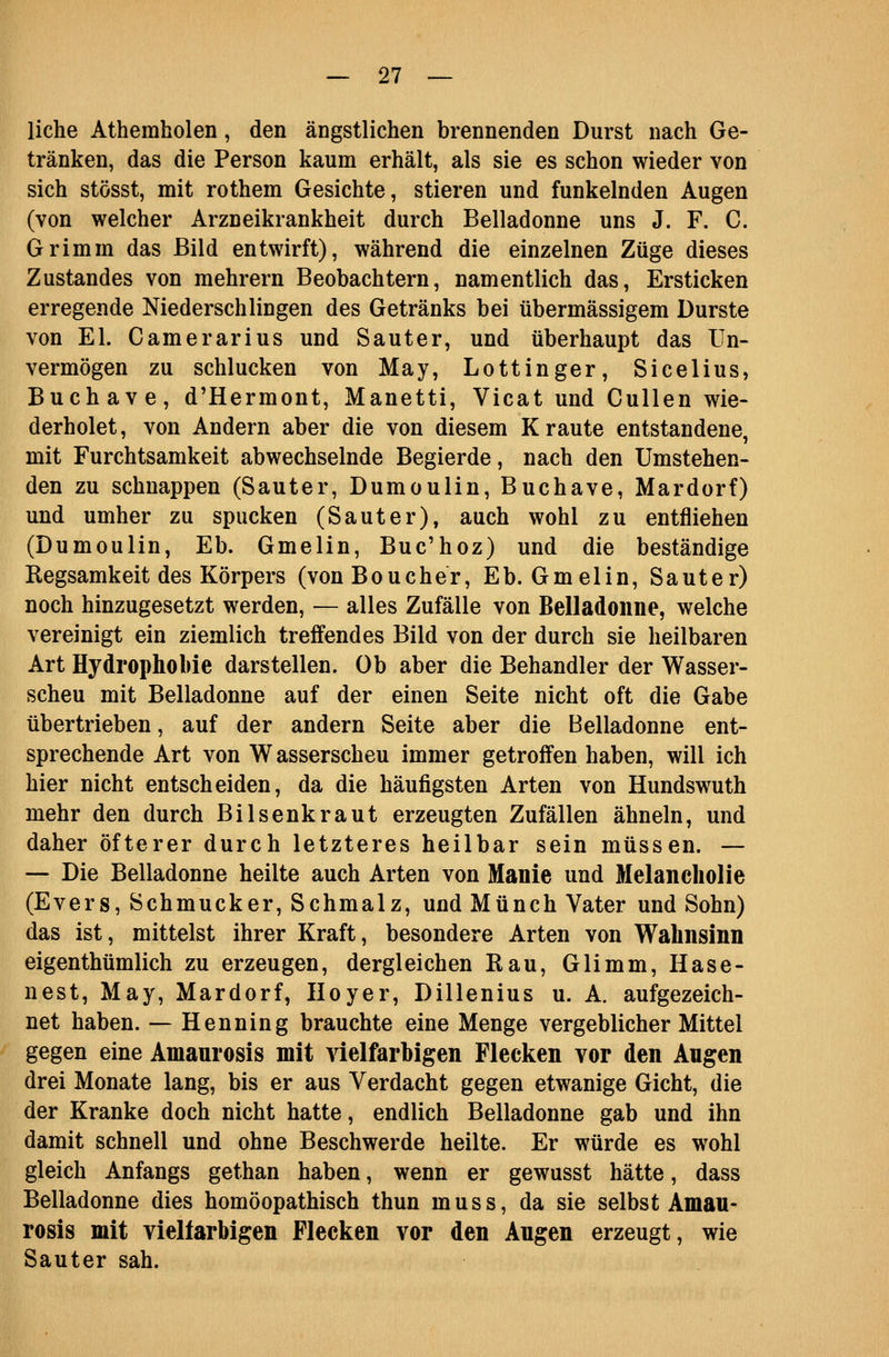 liehe Athemholen, den ängstlichen brennenden Durst nach Ge- tränken, das die Person kaum erhält, als sie es schon wieder von sich stösst, mit rothem Gesichte, stieren und funkelnden Augen (von welcher Arzneikrankheit durch Belladonne uns J. F. C. Grimm das Bild entwirft), während die einzelnen Züge dieses Zustandes von mehrern Beobachtern, namentlich das, Ersticken erregende Niederschlingen des Getränks bei übermässigem Durste von El. Camerarius und Sauter, und überhaupt das Un- vermögen zu schlucken von May, Lottinger, Sicelius, Buchave, d'Hermont, Manetti, Vicat und Cullen wie- derholet, von Andern aber die von diesem Kraute entstandene, mit Furchtsamkeit abwechselnde Begierde, nach den Umstehen- den zu schnappen (Sauter, Dumoulin, Buchave, Mardorf) und umher zu spucken (Sauter), auch wohl zu entfliehen (Dumoulin, Eb. Gmelin, Buc'hoz) und die beständige Regsamkeit des Körpers (vonBoucher, Eb. Gmelin, Sauter) noch hinzugesetzt werden, — alles Zufälle von Belladonne, welche vereinigt ein ziemlich treffendes Bild von der durch sie heilbaren Art Hydrophobie darstellen. Ob aber die Behandler der Wasser- scheu mit Belladonne auf der einen Seite nicht oft die Gabe übertrieben, auf der andern Seite aber die Belladonne ent- sprechende Art von Wasserscheu immer getroffen haben, will ich hier nicht entscheiden, da die häufigsten Arten von Hundswuth mehr den durch Bilsenkraut erzeugten Zufällen ähneln, und daher öfterer durch letzteres heilbar sein müssen. — — Die Belladonne heilte auch Arten von Manie und Melancholie (Evers, Schmucker, Schmalz, und Münch Vater und Sohn) das ist, mittelst ihrer Kraft, besondere Arten von Wahnsinn eigenthümlich zu erzeugen, dergleichen Rau, Glimm, Hase- nest, May, Mardorf, Iloyer, Dillenius u. A. aufgezeich- net haben. — Henning brauchte eine Menge vergeblicher Mittel gegen eine Amanrosis mit vielfarbigen Flecken vor den Angen drei Monate lang, bis er aus Verdacht gegen etwanige Gicht, die der Kranke doch nicht hatte, endlich Belladonne gab und ihn damit schnell und ohne Beschwerde heilte. Er würde es wohl gleich Anfangs gethan haben, wenn er gewusst hätte, dass Belladonne dies homöopathisch thun muss, da sie selbst Amau- rosis mit vielfarbigen Flecken vor den Augen erzeugt, wie Sauter sah.