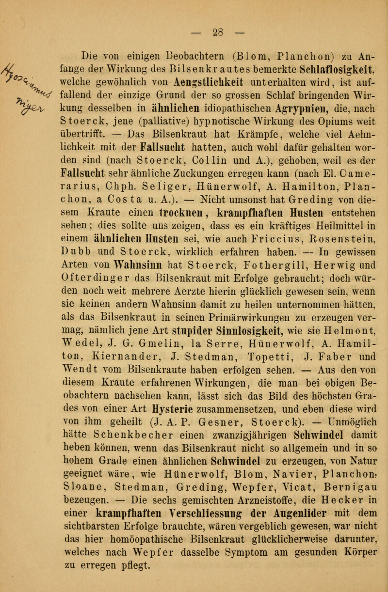 f, Die von einigen Beobachtern (Blora, Planchon) zu An- fange der Wirkung des Bilsenkrautes bemerkte Schlaflosigkeit, ^<l^ welche gewöhnlich von AengstlicUkeit unt erhalten wird, ist auf- ^^^ fallend der einzige Grund der sogrossen Schlaf bringenden Wir- ^^^■^A^ kung desselben in ähnliclien idiopathischen Agrypnieii, die, nach Stoerck, jene (palliative) hypnotische Wirkung des Opiums weit übertrifft. — Das Bilsenkraut hat Krämpfe, welche viel Aehn- lichkeit mit der Fallsucht hatten, auch wohl dafür gehalten wor- den sind (nach Stoerck, Collin und A.), gehoben, weil es der Fallsucht sehr ähnliche Zuckungen erregen kann (nach El. Came- rarius, Chph. Seliger, Hünerwolf, A. Hamilton, Plan- chon, a Costa U.A.). — Nicht umsonst hat Gre ding von die- sem Kraute einen trocknen, krampfhaften Husten entstehen sehen; dies sollte uns zeigen, dass es ein kräftiges Heilmittel in einem ähnlichen Husten sei, wie auch Friccius, Kosenstein, Dubb und Stoerck, wirklich erfahren haben. — In gewissen Arten von Wahnsinn hat Stoerck, Fothergill, Herwig und Öfterdinger das Bilsenkraut mit Erfolge gebraucht; doch wür- den noch weit mehrere Aerzte hierin glücklich gewesen sein, wenn sie keinen andern Wahnsinn damit zu heilen unternommen hätten, als das Bilsenkraut in seinen Primärwirkungen zu erzeugen ver- mag, nämlich jene Art stupider Sinnlosigkeit, wie sie Helmont, Wedel, J. G. Gmelin, la Serre, Hünerwolf, A. Hamil- ton, Kiernander, J. Stedman, Topetti, J. Faber und Wen dt vom Bilsenkraute haben erfolgen sehen. — Aus den von diesem Kraute erfahrenen Wirkungen, die man bei obigen Be- obachtern nachsehen kann, lässt sich das Bild des höchsten Gra- des von einer Art Hysterie zusammensetzen, und eben diese wird von ihm geheilt (J. A. P. Gesner, Stoerck). —Unmöglich hätte Schenkbecher einen zwanzigjährigen Schwindel damit heben können, wenn das Bilsenkraut nicht so allgemein und in so hohem Grade einen ähnlichen Schwindel zu erzeugen, von Natur geeignet wäre, wie Hünerwolf, Blom, Nävi er, Planchom Sloane, Stedman, Greding, Wepfer, Vicat, Bernigau bezeugen. — Die sechs gemischten Arzneistoffe, die Heck er in einer krampfhaften Verschliessung der Augenlider mit dem sichtbarsten Erfolge brauchte, wären vergeblich gewesen, war nicht das hier homöopathische Bilsenkraut glücklicherweise darunter, welches nach Wepfer dasselbe Symptom am gesunden Körper zu erregen pflegt.