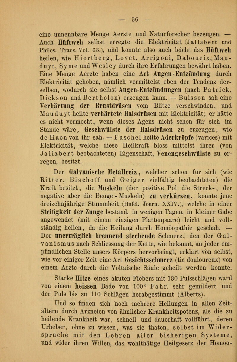 eine unnennbare Menge Aerzte und Naturforscher bezeugen. — Auch Hüftwell selbst erregte die Elektricität (Jallabert und Philos. Trans. Yol. 63.), und konnte also auch leicht das Hüftweh heilen, wie Hiortberg, Lovet, Arrigoni, Daboueix, Mau- duyt, Syme und Wesley durch ihre Erfahrungen bewährt haben. Eine Menge Aerzte haben eine Art Augen-Entzündung durch Elektricität gehoben, nämlich vermittelst eben der Tendenz der- selben, wodurch sie selbst Augen-Entzündungen (nach Patrick, Dickson und Bertholon) erzeugen kann. — Buisson sah eine Verhärtung der Brustdrüsen vom Blitze verschwinden, und Mauduyt heilte verhärtete Halsdrüsen mit Elektricität; er hätte es nicht vermocht, wenn dieses Agens nicht schon für sich im Stande wäre, Geschwülste der Halsdrüsen zu erzeugen, wie de Haen von ihr sah. — Fuschel heilte Aderkröpfe (varices) mit Elektricität, welche diese Heilkraft bloss mittelst ihrer (von Jallabert beobachteten) Eigenschaft, Venengeschwülste zu er- regen, besitzt. Der (ralvanische Metallreiz, welcher schon für sich (wie Ritter, Bischoff und Geiger vielfältig beobachteten) die Kraft besitzt, die Muskeln (der positive Pol die Streck-, der negative aber die Beuge - Muskeln) zu verkürzen, konnte jene dreizehnjährige Stummheit (Hufel. Journ. XXIY.), welche in einer Steifigkeit der Zunge bestand, in wenigen Tagen, in kleiner Gabe angewendet (mit einem einzigen Plattenpaare) leicht und voll- ständig heilen, da die Heilung durch Homöopathie geschah. — Der unerträglich brennend stechende Schmerz, den der Gal- vanismus nach Schliessung der Kette, wie bekannt, an jeder em- pfindlichen Stelle unsers Körpers hervorbringt, erklärt von selbst, wie vor einiger Zeit eine Art Gresichtsschmerz (tic douloureux) von einem Arzte durch die Voltaische Säule geheilt werden konnte. Starke Hitze eines akuten Fiebers mit 130 Pulsschlägen ward von einem heissen Bade von 100^ Fahr, sehr gemildert und der Puls bis zu HO Schlägen herabgestimmt (Alberts). Und so finden sich 'noch mehrere Heilungen in allen Zeit- altern durch Arzneien von ähnlicher Krankheitspotenz, als die zu heilende Krankheit war, schnell und dauerhaft vollführt, deren Urheber, ohne zu wissen, was sie thaten, selbst im Wider- spruche mit den Lehren aller bisherigen Systeme, und wider ihren Willen, das wohlthätige Heilgesetz der Homöo-