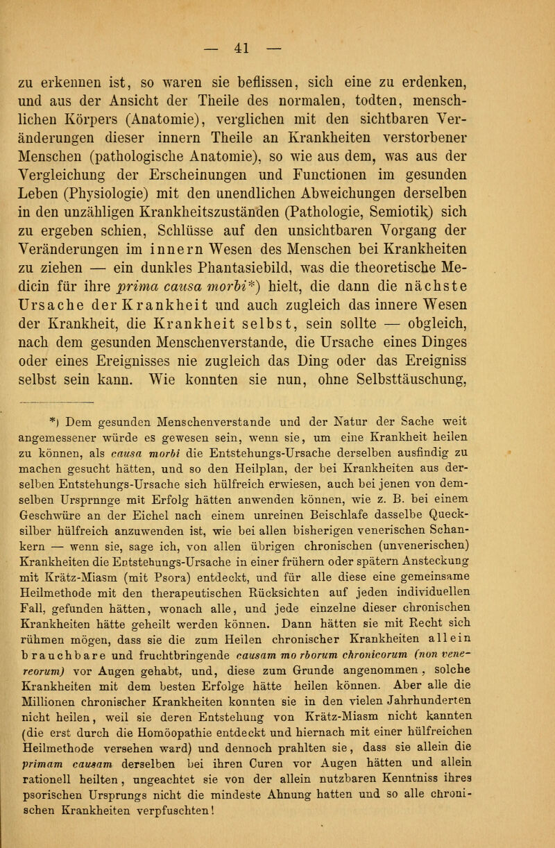 zu erkennen ist, so waren sie beflissen, sich eine zu erdenken, und aus der Ansicht der Theile des normalen, todten, mensch- lichen Körpers (Anatomie), verglichen mit den sichtbaren Ver- änderungen dieser Innern Theile an Krankheiten verstorbener Menschen (pathologische Anatomie), so wie aus dem, was aus der Yergleichung der Erscheinungen und Functionen im gesunden Leben (Physiologie) mit den unendlichen Abweichungen derselben in den unzähligen Krankheitszuständen (Pathologie, Semiotik) sich zu ergeben schien, Schlüsse auf den unsichtbaren Vorgang der Veränderungen im Innern Wesen des Menschen bei Krankheiten zu ziehen — ein dunkles Phantasiebild, was die theoretische Me- dicin für ihre prima caitsa morhi^) hielt, die dann die nächste Ursache der Krankheit und auch zugleich das innere Wesen der Krankheit, die Krankheit selbst, sein sollte — obgleich, nach dem gesunden Menschenverstände, die Ursache eines Dinges oder eines Ereignisses nie zugleich das Ding oder das Ereigniss selbst sein kann. Wie konnten sie nun, ohne Selbsttäuschung, *) Dem gesunden Menschenverstände und der Natur der Sache weit angemessener würde es gewesen sein, wenn sie, um eine Krankheit heilen zu können, als causa morbi die Entstehungs-Ursache derselben ausfindig zu machen gesucht hätten, und so den Heilplan, der bei Krankheiten aus der- selben Entstehungs-Ürsache sich hülfreich erwiesen, auch bei jenen von dem- selben Ursprünge mit Erfolg hätten anwenden können, wie z. B. bei einem Geschwüre an der Eichel nach einem unreinen Beischlafe dasselbe Queck- silber hülfreich anzuwenden ist, wie bei allen bisherigen venerischen Schan- kern — wenn sie, sage ich, von allen übrigen chronischen (unvenerischen) Krankheiten die Eütstehungs-Ursache in einer frühern oder spätem Ansteckung mit Krätz-Miasm (mit Psora) entdeckt, und für alle diese eine gemeinsame Heilmethode mit den therapeutischen Kücksichten auf jeden individuellen Fall, gefunden hätten, wonach alle, und jede einzelne dieser chronischen Krankheiten hätte geheilt werden können. Dann hätten sie mit Recht sich rühmen mögen, dass sie die zum Heilen chronischer Krankheiten allein brauchbare und fruchtbringende causam mo rborum chronicorum (nonvene- reorum) vor Augen gehabt, und, diese zum Grunde angenommen, solche Krankheiten mit dem besten Erfolge hätte heilen können. Aber alle die Millionen chronischer Krankheiten konnten sie in den vielen Jahrhunderten nicht heilen, weil sie deren Entstehung von Krätz-Miasm nicht kannten (die erst durch die Homöopathie entdeckt und hiernach mit einer hülfreichen Heilmethode versehen ward) und dennoch prahlten sie, dass sie allein die primam caitsam derselben bei ihren Curen vor Augen hätten und allein rationell heilten, ungeachtet sie von der allein nutzbaren Kenntniss ihres psorischen Ursprungs nicht die mindeste Ahnung hatten und so alle chroni- schen Krankheiten verpfuschten!