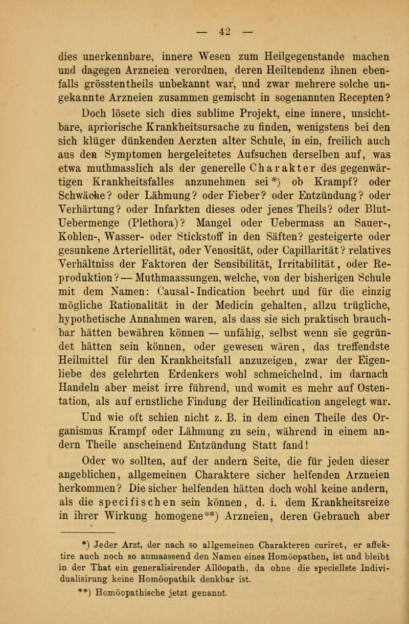 dies unerkennbare, innere Wesen zum Heilgegenstande machen und dagegen Arzneien verordnen, deren Heiltendenz ihnen eben- falls grösstentheils unbekannt war, und zwar mehrere solche un- gekannte Arzneien zusammen gemischt in sogenannten Recepten? Doch lösete sich dies sublime Projekt, eine innere, unsicht- bare, apriorische Krankheitsursache zu finden, wenigstens bei den sich klüger dünkenden Aerzten alter Schule, in ein, freilich auch aus den Symptomen hergeleitetes Aufsuchen derselben auf, was etwa muthmasslich als der generelle Charakter des gegenwär- tigen Krankheitsfalles anzunehmen sei *) ob Krampf? oder Schwäche? oder Lähmung? oder Fieber? oder Entzündung? oder Verhärtung? oder Infarkten dieses oder jenes Theils? oder Blut- Uebermenge (Plethora)? Mangel oder Uebermass an Sauer-, Kohlen-, Wasser- oder Stickstoff in den Säften? gesteigerte oder gesunkene Arteriellität, oder Venosität, oder Capillarität ? relatives Verhältniss der Faktoren der Sensibilität, Irritabilität, oder Re- produktion?— Muthmaassungen, welche, von der bisherigen Schule mit dem Namen: Causal-Indication beehrt und für die einzig mögliche Rationalität in der Medicin gehalten, allzu trügliche, hypothetische Annahmen waren, als dass sie sich praktisch brauch- bar hätten bewähren können — unfähig, selbst wenn sie gegrün- det hätten sein können, oder gewesen wären, das treffendste Heilmittel für den Krankheitsfall anzuzeigen, zwar der Eigen- liebe des gelehrten Erdenkers wohl schmeichelnd, im darnach Handeln aber meist irre führend, und womit es mehr auf Osten- tation, als auf ernstliche Findung der Heilindication angelegt war. Und wie oft schien nicht z. B. in dem einen Theile des Or- ganismus Krampf oder Lähmung zu sein, während in einem an- dern Theile anscheinend Entzündung Statt fand! Oder wo sollten, auf der andern Seite, die für jeden dieser angeblichen, allgemeinen Charaktere sicher helfenden Arzneien herkommen ? Die sicher helfenden hätten doch wohl keine andern, als die specifisehen sein können, d. i. dem Krankheitsreize in ihrer Wirkung homogene**) Arzneien, deren Gebrauch aber *) Jeder Arzt, der nach so allgemeinen Charakteren curiret, er afifek- tire auch noch so anmaassend den Namen eines Homöopathen, ist und bleibt in der That ein generalisirender Allöopath, da ohne die speciellste Indivi- dualisirung keine Homöopathik denkbar ist. **) Homöopathische jetzt genannt.