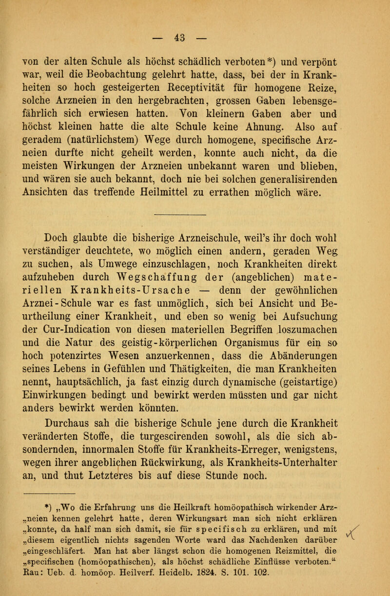 von der alten Schule als höchst schädlich verboten *) und verpönt war, weil die Beobachtung gelehrt hatte, dass, bei der in Krank- heiten so hoch gesteigerten Eeceptivität für homogene Reize, solche Arzneien in den hergebrachten, grossen Gaben lebensge- fährlich sich erwiesen hatten. Von kleinern Gaben aber und höchst kleinen hatte die alte Schule keine Ahnung. Also auf geradem (natürlichstem) Wege durch homogene, specifische Arz- neien durfte nicht geheilt werden, konnte auch nicht, da die meisten Wirkungen der Arzneien unbekannt waren und blieben, und wären sie auch bekannt, doch nie bei solchen generalisirenden Ansichten das treffende Heilmittel zu errathen möglich wäre. Doch glaubte die bisherige Arzneischule, weil's ihr doch wohl verständiger deuchtete, wo möglich einen andern, geraden Weg zu suchen, als Umwege einzuschlagen, noch Krankheiten direkt aufzuheben durch Wegschaffung der (angeblichen) mate- riellen Krankheits-Ursache — denn der gewöhnlichen Arznei - Schule war es fast unmöglich, sich bei Ansicht und Be- urtheilung einer Krankheit, und eben so wenig bei Aufsuchung der Cur-Indication von diesen materiellen Begriffen loszumachen und die Natur des geistig-körperlichen Organismus für ein so hoch potenzirtes Wesen anzuerkennen, dass die Abänderungen seines Lebens in Gefühlen und Thätigkeiten, die man Krankheiten nennt, hauptsächlich, ja fast einzig durch dynamische (geistartige) Einwirkungen bedingt und bewirkt werden müssten und gar nicht anders bewirkt werden könnten. Durchaus sah die bisherige Schule jene durch die Krankheit veränderten Stoffe, die turgescirenden sowohl, als die sich ab- sondernden, innormalen Stoffe für Krankheits-Erreger, wenigstens, wegen ihrer angeblichen Rückwirkung, als Krankheits-Unterhalter an, und thut Letzteres bis auf diese Stunde noch. *) „Wo die Erfahrung uns die Heilkraft homöopathisch wirkender Arz- „neien kennen gelehrt hatte, deren Wirkungsart man sich nicht erklären „konnte, da half man sich damit, sie für specifisch zu erklären, und mit y „diesem eigentlich nichts sagenden Worte ward das Nachdenken darüber ^ „eingeschläfert. Man hat aber längst schon die homogenen Reizmittel, die „specifischen (homöopathischen), als höchst schädliche Einflüsse verboten. Rau: Ueb. d. homöop. Heilverf. Heidelb. 1824. S. 101. 102.