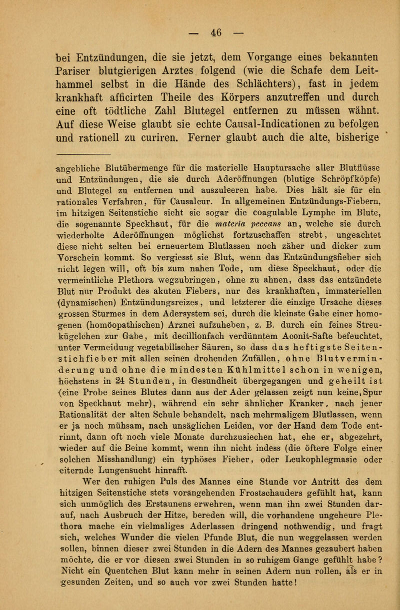 bei Entzündungen, die sie jetzt, dem Vorgange eines bekannten Pariser blutgierigen Arztes folgend (wie die Schafe dem Leit- hammel selbst in die Hände des Schlächters), fast in jedem krankhaft afficirten Theile des Körpers anzutreffen und durch eine oft tödtliche Zahl Blutegel entfernen zu müssen wähnt. Auf diese Weise glaubt sie echte Causal-Indicationen zu befolgen und rationell zu curiren. Ferner glaubt auch die alte, bisherige ■angebliche Blutübermenge für die materielle Hauptursache aller Blutfliisse und Entzündungen, die sie durch Aderöffnungen (blutige Schröpf köpfe) und Blutegel zu entfernen und auszuleeren habe. Dies hält sie für ein rationales Verfahren, für Causalcur. In allgemeinen Entzündungs-Fiebern, im hitzigen Seitenstiche sieht sie sogar die coagulable Lymphe im Blute, die sogenannte Speckhaut, für die materia peccans an, welche sie durch wiederholte Aderöffnungen möglichst fortzuschaffen strebt, ungeachtet diese nicht selten bei erneuertem Blutlassen noch zäher und dicker zum Vorschein kommt. So vergiesst sie Blut, wenn das Entzündungsfieber sich nicht legen will, oft bis zum nahen Tode, um diese Speckhaut, oder die vermeintliche Plethora wegzubringen, ohne zu ahnen, dass das entzündete Blut nur Produkt des akuten Fiebers, nur des krankhaften, immateriellen {dynamischen) Entzündungsreizes, und letzterer die einzige Ursache dieses grossen Sturmes in dem Adersystem sei, durch die kleinste Gabe einer homo- genen (homöopathischen) Arznei aufzuheben, z. B. durch ein feines Streu- kügelchen zur Gabe, mit decillionfach verdünntem Aconit-Safte befeuchtet, unter Vermeidung vegetabilischer Säuren, so dass das heftigste Seiten- «tichfieber mit allen seinen drohenden Zufällen, ohne Blut Vermin- derung und ohne die mindesten Kühlmittel schon in wenigen, höchstens in 24 Stunden, in Gesundheit übergegangen und geheilt ist {eine Probe seines Blutes dann aus der Ader gelassen zeigt nun keine k Spur von Speckhaut mehr), während ein sehr ähnlicher Kranker, nach jener Rationalität der alten Schule behandelt, nach mehrmaligem Blutlassen, wenn €r ja noch mühsam, nach unsäglichen Leiden, vor der Hand dem Tode ent- rinnt, dann oft noch viele Monate durchzusiechen hat, ehe er, abgezehrt, wieder auf die Beine kommt, wenn ihn nicht indess (die öftere Folge einer solchen Misshandlung) ein typhöses Fieber, oder Leukophlegmasie oder «iternde Lungensucht hinrafft. Wer den ruhigen Puls des Mannes eine Stunde vor Antritt des dem hitzigen Seitenstiche stets vorangehenden Frostschauders gefühlt hat, kann sich unmöglich des Erstaunens erwehren, wenn man ihn zwei Stunden dar- auf, nach Ausbruch der Hitze, bereden will, die vorhandene ungeheure Ple- thora mache ein vielmaliges Aderlassen dringend nothwendig, und fragt «ich, welches Wunder die vielen Pfunde Blut, die nun weggelassen werden «ollen, binnen dieser zwei Stunden in die Adern des Mannes gezaubert haben möchte, die er vor diesen zwei Stunden in so ruhigem Gange gefühlt habe ? Nicht ein Quentchen Blut kann mehr in seinen Adern nun rollen, älä er in gesunden Zeiten, und so auch vor zwei Stunden hatte!