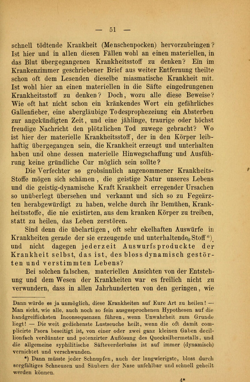 schnell tödtende Krankheit (Menschenpocken) hervorzubringen? Ist hier und in allen diesen Fällen wohl an einen materiellen, in das Blut übergegangenen Krankheitsstoff zu denken? Ein im Krankenzimmer geschriebener Brief aus weiter Entfernung theilte schon oft dem Lesenden dieselbe miasmatische Krankheit mit. Ist wohl hier an einen materiellen in die Säfte eingedrungenen Krankheitsstoff zu denken? Doch, wozu alle diese Beweise? Wie oft hat nicht schon ein kränkendes Wort ein gefährliches Gallenfieber, eine abergläubige Todesprophezeiung ein Absterben zur angekündigten Zeit, und eine jählinge, traurige oder höchst freudige Nachricht den plötzlichen Tod zuwege gebracht? Wo ist hier der materielle Krankheitsstoff, der in den Körper leib- haftig übergegangen sein, die Krankheit erzeugt und unterhalten haben und ohne dessen materielle Hinwegschaffung' und Ausfüh- rung keine gründliche Cur möglich sein sollte? Die Verfechter so grobsinnlich angenommener Krankheits- Stoffe mögen sich schämen , die geistige Natur unseres Lebens und die geistig-dynamische Kraft Krankheit erregender Ursachen so unüberlegt übersehen und verkannt und sich so zu Fegeärz- ten herabgewürdigt zu haben, welche durch ihr Bemühen, Krank- heitsstoffe, die nie existirten, aus dem kranken Körper zu treiben, statt zu heilen, das Leben zerstören. Sind denn die übelartigen, oft sehr ekelhaften Auswürfe in Krankheiten gerade der sie erzeugende und unterhaltende Stoff*) und nicht dagegen jederzeit Auswurfs produckte der Krankheit selbst, das ist, des bloss dynamisch gestör- ten und verstimmten Lebens? Bei solchen falschen, materiellen Ansichten von der Entsteh- ung und dem Wesen der Krankheiten war es freilich nicht zu verwundern, dass in allen Jahrhunderten von den geringen, wie Dann würde es ja unmöglich, diese Krankheiten auf Eure Art zu heilen! — Man sieht, wie alle, auch noch so fein ausgesprochenen Hypothesen auf die handgreiflichsten Inconsequenzen führen, wenn Unwahrheit zum Grunde liegt! — Die weit gediehenste Lustseuche heilt, wenn die oft damit com- plicirte Psora beseitigt ist, von einer oder zwei ganz kleinen Gaben decil- lionfach verdünnter und potenzirter Auflösung des Quecksilbermetalls, und die allgemeine syphilitische Säfteverderbniss ist auf immer (dynamisch) vernichtet und verschwunden. *) Dann müsste jeder Schnupfen, auch der langwierigste, bloss durch sorgfältiges Schneuzen und Säubern der Käse unfehlbar und schnell geheilt werden können. 4*