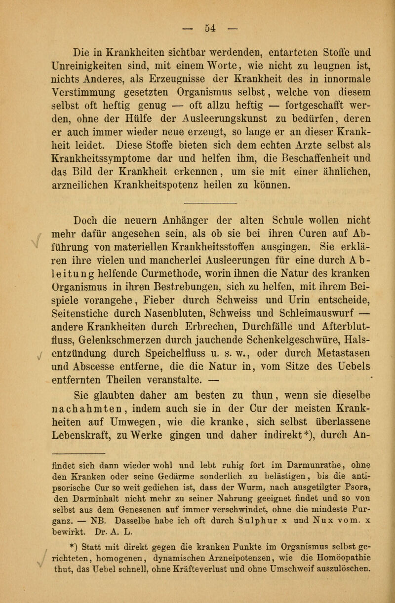 Die in Krankheiten sichtbar werdenden, entarteten Stoffe und Unreinigkeiten sind, mit einem Worte, wie nicht zu leugnen ist, nichts Anderes, als Erzeugnisse der Krankheit des in innormale Verstimmung gesetzten Organismus selbst, welche von diesem selbst oft heftig genug — oft allzu heftig — fortgeschafft wer- den, ohne der Hülfe der Ausleerungskunst zu bedürfen, deren er auch immer wieder neue erzeugt, so lange er an dieser Krank- heit leidet. Diese Stoffe bieten sich dem echten Arzte selbst als Krankheitssymptome dar und helfen ihm, die Beschaffenheit und das Bild der Krankheit erkennen, um sie mit einer ähnlichen, arzneilichen Krankheitspotenz heilen zu können. Doch die neuern Anhänger der alten Schule wollen nicht mehr dafür angesehen sein, als ob sie bei ihren Curen auf Ab- ^ führung von materiellen Krankheitsstoffen ausgingen. Sie erklä- ren ihre vielen und mancherlei Ausleerungen für eine durch Ab- leitung helfende Curmethode, worin ihnen die Natur des kranken Organismus in ihren Bestrebungen, sich zu helfen, mit ihrem Bei- spiele vorangehe, Fieber durch Schweiss und Urin entscheide, Seitenstiche durch Nasenbluten, Schweiss und Schleimauswurf — andere Krankheiten durch Erbrechen, Durchfälle und Afterblut- fluss, Gelenkschmerzen durch jauchende Schenkelgeschwüre, Hals- y entzündung durch Speichelfluss u. s. w., oder durch Metastasen und Abscesse entferne, die die Natur in, vom Sitze des Uebels entfernten Theilen veranstalte. — Sie glaubten daher am besten zu thun, wenn sie dieselbe nachahmten, indem auch sie in der Cur der meisten Krank- heiten auf Umwegen, wie die kranke, sich selbst überlassene Lebenskraft, zu Werke gingen und daher indirekt^), durch An- findet sich dann wieder wohl und lebt ruhig fort im Darmunrathe, ohne den Kranken oder seine Gedärme sonderlich zu belästigen, bis die anti- psorische Cur so weit gediehen ist, dass der Wurm, nach ausgetilgter Psora, den Darminhalt nicht mehr zu seiner Nahrung geeignet findet und so von selbst aus dem Genesenen auf immer verschwindet, ohne die mindeste Pur- ganz. — NB. Dasselbe habe ich oft durch Sulphur x und Nux vom. x bewirkt. Dr. A. L. *) Statt mit direkt gegen die kranken Punkte im Organismus selbst ge- / richteten, homogenen, dynamischen Arzneipotenzen, wie die Homöopathie thut, das Uebel schnell, ohne Kräfteverlust und ohne Umschweif auszulöschen. /