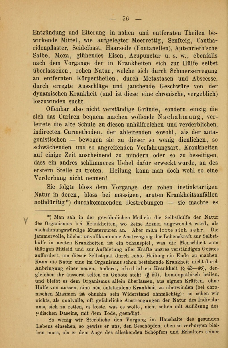 Entzündung und Eiterung in nahen und entfernten Theilen be- wirkende Mittel, wie aufgelegter Meerrettig, Senfteig, Cantha- ridenpflaster, Seidelbast, Haarseile (Fontanellen), Autenrieth'sche Salbe, Moxa, glühendes Eisen, Acupunctur u. s. w., ebenfalls nach dem Vorgange der in Krankheiten sich zur Hülfe selbst überlassenen, rohen Natur, welche sich durch Schmerzerregung an entfernten Körpertheilen, durch Metastasen und Abscesse, durch erregte Ausschläge und jauchende Geschwüre von der dynamischen Krankheit (und ist diese eine chronische, vergeblich) loszuwinden sucht. Offenbar also nicht verständige Gründe, sondern einzig die sich das Curiren bequem machen wollende Nachahmung, ver- leitete die alte Schule zu diesen unhülfreichen und verderblichen, indirecten Curmethoden, der ableitenden sowohl, als der anta- gonistischen — bewogen sie zu dieser so wenig dienlichen, so schwächenden und so angreifenden Verfahrungsart, Krankheiten auf einige Zeit anscheinend zu mindern oder so zu beseitigen, dass ein andres schlimmeres üebel dafür erweckt wurde, an des erstem Stelle zu treten. Heilung kann man doch wohl so eine Verderbung nicht nennen! Sie folgte bloss dem Vorgange der rohen instinktartigen Natur in deren, bloss bei massigen, acuten Krankheitsanfällen nothdürftig *) durchkommenden Bestrebungen — sie machte es *) Man sah in der gewöhnlichen Medicin die Selbsthülfe der Natur des Organismus bei Krankheiten, wo keine Arznei angewendet ward, als nachahmungswürdige Mustercuren an. Aber man irrte sich sehr. Die jammervolle, höchst unvollkommene Anstrengung der Lebenskraft zur Selbst- hülfe in acuten Krankheiten ist ein Schauspiel, was die Menschheit zum thätigen Mitleid und zur Aufbietung aller Kräfte unsres verständigen Geistes auffordert, um dieser Selbstqual durch echte Heilung ein Ende zu machen. Kann die Natur eine im Organismus schon bestehende Krankheit nicht durch Anbringung einer neuen, andern, ähnlichen Krankheit (§ 43—46), der- gleichen ihr äusserst selten zu Gebote steht (§ 50), homöopathisch heilen, und bleibt es dem Organismus allein überlassen, aus eignen Kräften, ohne Hülfe von aussen, eine neu entstandene Krankheit zu überwinden (bei chro- nischen Miasmen ist ohnehin sein Widerstand ohnmächtig): so sehen wir nichts, als qualvolle, oft gefährliche Anstrengungen der Natur des Individu- ums, sich zu retten, es koste, was es wolle, nicht selten mit Auflösung des udischen Daseins, mit dem Tode, geendigt. So wenig wir Sterbliche den Vorgang im Haushalte des gesunden Lebens einsehen, so gewiss er uns, den Geschöpfen, eben so verborgen blei- ben muss, als er dem Auge des allsehenden Schöpfers und Erhalters seiner