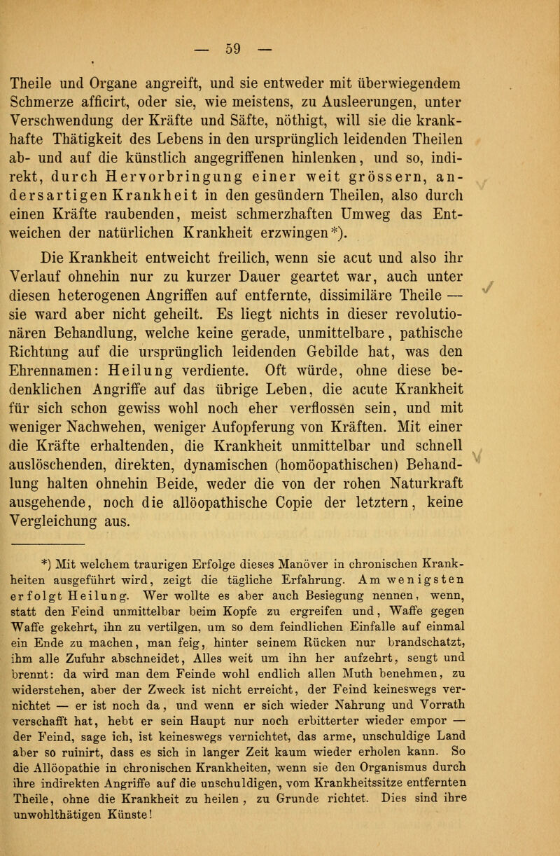 Theile und Organe angreift, und sie entweder mit überwiegendem Schmerze afficirt, oder sie, wie meistens, zu Ausleerungen, unter Verschwendung der Kräfte und Säfte, nöthigt, will sie die krank- hafte Thätigkeit des Lebens in den ursprünglich leidenden Theilen ab- und auf die künstlich angegriffenen hinlenken, und so, indi- rekt, durch Hervorbringung einer weit grössern, an- dersartigen Krankheit in den gesundem Theilen, also durch einen Kräfte raubenden, meist schmerzhaften Umweg das Ent- weichen der natürlichen Krankheit erzwingen*). Die Krankheit entweicht freilich, wenn sie acut und also ihr Verlauf ohnehin nur zu kurzer Dauer geartet war, auch unter diesen heterogenen Angriffen auf entfernte, dissimilare Theile — sie ward aber nicht geheilt. Es liegt nichts in dieser revolutio- nären Behandlung, welche keine gerade, unmittelbare, pathische Richtung auf die ursprünglich leidenden Gebilde hat, was den Ehrennamen: Heilung verdiente. Oft würde, ohne diese be- denklichen Angriffe auf das übrige Leben, die acute Krankheit für sich schon gewiss wohl noch eher verflossen sein, und mit weniger Nachwehen, weniger Aufopferung von Kräften. Mit einer die Kräfte erhaltenden, die Krankheit unmittelbar und schnell auslöschenden, direkten, dynamischen (homöopathischen) Behand- lung halten ohnehin Beide, weder die von der rohen Naturkraft ausgehende, noch die allöopathische Copie der letztern, keine Vergleichung aus. *) Mit welchem traurigen Erfolge dieses Manöver in chronischen Krank- heiten ausgeführt wird, zeigt die tägliche Erfahrung. Am wenigsten erfolgt Heilung. Wer wollte es aber auch Besiegung nennen, wenn, statt den Feind unmittelbar beim Kopfe zu ergreifen und, Waffe gegen Waffe gekehrt, ihn zu vertilgen, um so dem feindlichen Einfalle auf einmal ein Ende zu machen, man feig, hinter seinem Rücken nur brandschatzt, ihm alle Zufuhr abschneidet, Alles weit um ihn her aufzehrt, sengt und brennt: da wird man dem Feinde wohl endlich allen Muth benehmen, zu widerstehen, aber der Zweck ist nicht erreicht, der Feind keineswegs ver- nichtet — er ist noch da, und wenn er sich wieder Nahrung und Vorrath verschafft hat, hebt er sein Haupt nur noch erbitterter wieder empor — der Feind, sage ich, ist keineswegs vernichtet, das arme, unschuldige Land aber so ruinirt, dass es sich in langer Zeit kaum wieder erholen kann. So die Allöopathie in chronischen Krankheiten, wenn sie den Organismus durch ihre indirekten Angriffe auf die unschuldigen, vom Krankheitssitze entfernten Theile, ohne die Krankheit zu heilen , zu Grunde richtet. Dies sind ihre unwohlthätigen Künste! y