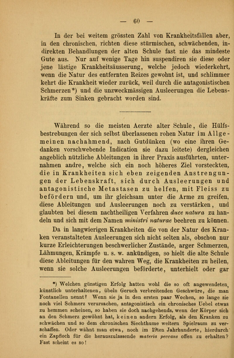 In der bei weitem grössten Zahl von Krankheitsfällen aber, in den chronischen, richten diese stürmischen, schwächenden, in- direkten Behandlungen der alten Schule fast nie das mindeste Gute aus. Nur auf wenige Tage hin suspendiren sie diese oder jene lästige Krankheitsäusserung, welche jedoch wiederkehrt, wenn die Natur des entfernten Reizes gewohnt ist, und schlimmer kehrt die Krankheit wieder zurück, weil durch die antagonistischen Schmerzen *) und die unzweckmässigen Ausleerungen die Lebens- kräfte zum Sinken gebracht worden sind. Während so die meisten Aerzte alter Schule, die Hülfs- bestrebungen der sich selbst überlassenen rohen Natur im Allge- meinen nachahmend, nach Gutdünken (wo eine ihren Ge- danken vorschwebende Indication sie dazu leitete) dergleichen angeblich nützliche Ableitungen in ihrer Praxis ausführten, unter- nahmen andre, welche sich ein noch höheres Ziel vorsteckten, die in Krankheiten sich eben zeigenden Anstrengun- gen der Lebenskraft, sich durch Ausleerungen und antagonistische Metastasen zu helfen, mit Fleiss zu befördern und, um ihr gleichsam unter die Arme zu greifen, diese Ableitungen und Ausleerungen noch zu verstärken, und glaubten bei diesem nachtheiligen Verfahren duce natura zu han- deln und sich mit dem Namen ministri naturae beehren zu können. Da in langwierigen Krankheiten die von der Natur des Kran- ken veranstalteten Ausleerungen sich nicht selten als, obschon nur kurze Erleichterungen beschwerlicher Zustände, arger Schmerzen, Lähmungen, Krämpfe u. s. w. ankündigen, so hielt die alte Schule diese Ableitungen für den wahren Weg, die Krankheiten zu heilen, wenn sie solche Ausleerungen beförderte, unterhielt oder gar *) Welchen günstigen Erfolg hatten wohl die so oft angewendeten künstlich unterhaltenen, Übeln Geruch verbreitenden Geschwüre, die man Fontanellen nennt? Wenn sie ja in den ersten paar Wochen, so lange sie noch viel Schmerz verursachen, antagonistisch ein chronisches Uebel etwas zu hemmen scheinen, so haben sie doch nachgehends, wenn der Körper sich an den Schmerz gewöhnt hat, keinen andern Erfolg, als den Kranken zu schwächen und so dem chronischen Siechthume weitern Spielraum zu ver- schaffen. Oder wähnt man etwa, noch im 19ten Jahrhunderte, hierdurch' ein Zapfloch für die herauszulassende materia peccans offen zu erhalten? Fast scheint es so!